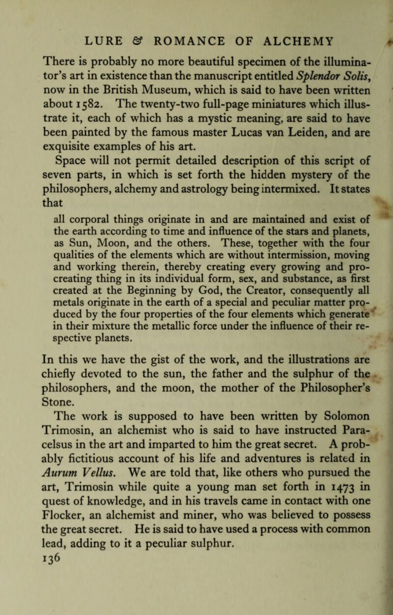 There is probably no more beautiful specimen of the illumina¬ tor’s art in existence than the manuscript entitled Splendor Solis, now in the British Museum, which is said to have been written about 1582. The twenty-two full-page miniatures which illus¬ trate it, each of which has a mystic meaning, are said to have been painted by the famous master Lucas van Leiden, and are exquisite examples of his art. Space will not permit detailed description of this script of seven parts, in which is set forth the hidden mystery of the philosophers, alchemy and astrology being intermixed. It states that all corporal things originate in and are maintained and exist of the earth according to time and influence of the stars and planets, as Sun, Moon, and the others. These, together with the four qualities of the elements which are without intermission, moving and working therein, thereby creating every growing and pro¬ creating thing in its individual form, sex, and substance, as first created at the Beginning by God, the Creator, consequently all metals originate in the earth of a special and peculiar matter pro¬ duced by the four properties of the four elements which generate in their mixture the metallic force under the influence of their re¬ spective planets. In this we have the gist of the work, and the illustrations are chiefly devoted to the sun, the father and the sulphur of the philosophers, and the moon, the mother of the Philosopher’s Stone. The work is supposed to have been written by Solomon Trimosin, an alchemist who is said to have instructed Para¬ celsus in the art and imparted to him the great secret. A prob¬ ably fictitious account of his life and adventures is related in Aurum Vellus. We are told that, like others who pursued the art, Trimosin while quite a young man set forth in 1473 in quest of knowledge, and in his travels came in contact with one Flocker, an alchemist and miner, who was believed to possess the great secret. He is said to have used a process with common lead, adding to it a peculiar sulphur.