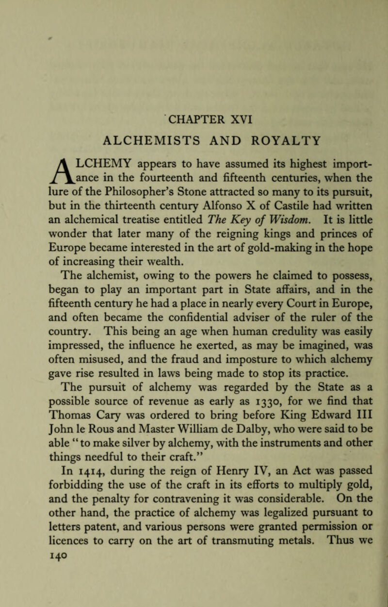 CHAPTER XVI ALCHEMISTS AND ROYALTY LCHEMY appears to have assumed its highest import¬ ance in the fourteenth and fifteenth centuries, when the lure of the Philosopher’s Stone attracted so many to its pursuit, but in the thirteenth century Alfonso X of Castile had written an alchemical treatise entitled The Key of Wisdom. It is little wonder that later many of the reigning kings and princes of Europe became interested in the art of gold-making in the hope of increasing their wealth. The alchemist, owing to the powers he claimed to possess, began to play an important part in State affairs, and in the fifteenth century he had a place in nearly every Court in Europe, and often became the confidential adviser of the ruler of the country. This being an age when human credulity was easily impressed, the influence he exerted, as may be imagined, was often misused, and the fraud and imposture to which alchemy gave rise resulted in laws being made to stop its practice. The pursuit of alchemy was regarded by the State as a possible source of revenue as early as 1330, for we find that Thomas Cary was ordered to bring before King Edward III John Ie Rous and Master William de Dalby, who were said to be able “to make silver by alchemy, with the instruments and other things needful to their craft.” In 1414, during the reign of Henry IV, an Act was passed forbidding the use of the craft in its efforts to multiply gold, and the penalty for contravening it was considerable. On the other hand, the practice of alchemy was legalized pursuant to letters patent, and various persons were granted permission or licences to carry on the art of transmuting metals. Thus we