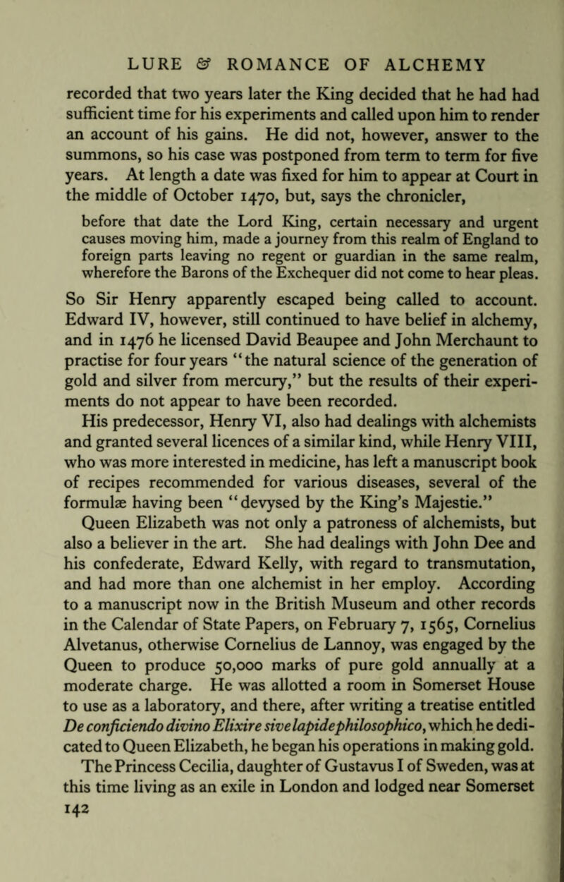 recorded that two years later the King decided that he had had sufficient time for his experiments and called upon him to render an account of his gains. He did not, however, answer to the summons, so his case was postponed from term to term for five years. At length a date was fixed for him to appear at Court in the middle of October 1470, but, says the chronicler, before that date the Lord King, certain necessary and urgent causes moving him, made a journey from this realm of England to foreign parts leaving no regent or guardian in the same realm, wherefore the Barons of the Exchequer did not come to hear pleas. So Sir Henry apparently escaped being called to account. Edward IV, however, still continued to have belief in alchemy, and in 1476 he licensed David Beaupee and John Merchaunt to practise for four years “the natural science of the generation of gold and silver from mercury,” but the results of their experi¬ ments do not appear to have been recorded. His predecessor, Henry VI, also had dealings with alchemists and granted several licences of a similar kind, while Henry VIII, who was more interested in medicine, has left a manuscript book of recipes recommended for various diseases, several of the formulae having been “devysed by the King’s Majestie.” Queen Elizabeth was not only a patroness of alchemists, but also a believer in the art. She had dealings with John Dee and his confederate, Edward Kelly, with regard to transmutation, and had more than one alchemist in her employ. According to a manuscript now in the British Museum and other records in the Calendar of State Papers, on February 7, 1565, Cornelius Alvetanus, otherwise Cornelius de Lannoy, was engaged by the Queen to produce 50,000 marks of pure gold annually at a moderate charge. He was allotted a room in Somerset House to use as a laboratory, and there, after writing a treatise entitled De conficiendo divino Elixire sivelapidephilosophico, which he dedi¬ cated to Queen Elizabeth, he began his operations in making gold. The Princess Cecilia, daughter of Gustavus I of Sweden, was at this time living as an exile in London and lodged near Somerset