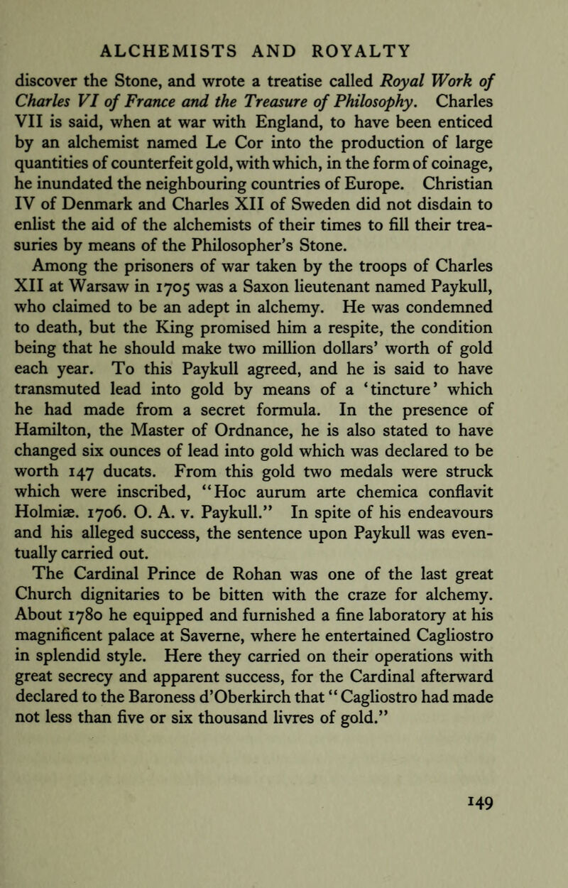 discover the Stone, and wrote a treatise called Royal Work of Charles VI of France and the Treasure of Philosophy. Charles VII is said, when at war with England, to have been enticed by an alchemist named Le Cor into the production of large quantities of counterfeit gold, with which, in the form of coinage, he inundated the neighbouring countries of Europe. Christian IV of Denmark and Charles XII of Sweden did not disdain to enlist the aid of the alchemists of their times to fill their trea¬ suries by means of the Philosopher’s Stone. Among the prisoners of war taken by the troops of Charles XII at Warsaw in 1705 was a Saxon lieutenant named Paykull, who claimed to be an adept in alchemy. He was condemned to death, but the King promised him a respite, the condition being that he should make two million dollars’ worth of gold each year. To this Paykull agreed, and he is said to have transmuted lead into gold by means of a ‘tincture’ which he had made from a secret formula. In the presence of Hamilton, the Master of Ordnance, he is also stated to have changed six ounces of lead into gold which was declared to be worth 147 ducats. From this gold two medals were struck which were inscribed, “Hoc aurum arte chemica conflavit Holmiae. 1706. O. A. v. Paykull.” In spite of his endeavours and his alleged success, the sentence upon Paykull was even¬ tually carried out. The Cardinal Prince de Rohan was one of the last great Church dignitaries to be bitten with the craze for alchemy. About 1780 he equipped and furnished a fine laboratory at his magnificent palace at Saveme, where he entertained Cagliostro in splendid style. Here they carried on their operations with great secrecy and apparent success, for the Cardinal afterward declared to the Baroness d’Oberkirch that “ Cagliostro had made not less than five or six thousand livres of gold.”