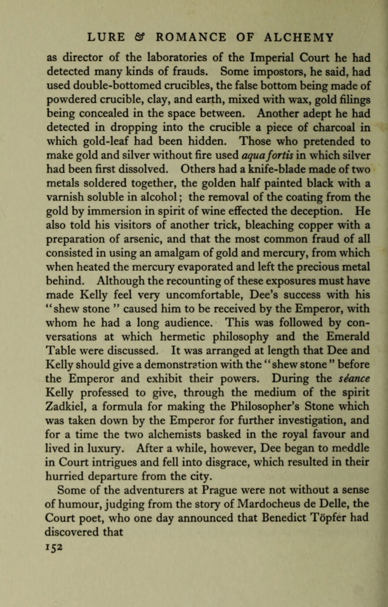 as director of the laboratories of the Imperial Court he had detected many kinds of frauds. Some impostors, he said, had used double-bottomed crucibles, the false bottom being made of powdered crucible, clay, and earth, mixed with wax, gold filings being concealed in the space between. Another adept he had detected in dropping into the crucible a piece of charcoal in which gold-leaf had been hidden. Those who pretended to make gold and silver without fire used aqua fortis in which silver had been first dissolved. Others had a knife-blade made of two metals soldered together, the golden half painted black with a varnish soluble in alcohol; the removal of the coating from the gold by immersion in spirit of wine effected the deception. He also told his visitors of another trick, bleaching copper with a preparation of arsenic, and that the most common fraud of all consisted in using an amalgam of gold and mercury, from which when heated the mercury evaporated and left the precious metal behind. Although the recounting of these exposures must have made Kelly feel very uncomfortable, Dee’s success with his “shew stone ” caused him to be received by the Emperor, with whom he had a long audience. This was followed by con¬ versations at which hermetic philosophy and the Emerald Table were discussed. It was arranged at length that Dee and Kelly should give a demonstration with the “shew stone ” before the Emperor and exhibit their powers. During the stance Kelly professed to give, through the medium of the spirit Zadkiel, a formula for making the Philosopher’s Stone which was taken down by the Emperor for further investigation, and for a time the two alchemists basked in the royal favour and lived in luxury. After a while, however, Dee began to meddle in Court intrigues and fell into disgrace, which resulted in their hurried departure from the city. Some of the adventurers at Prague were not without a sense of humour, judging from the story of Mardocheus de Delle, the Court poet, who one day announced that Benedict Topfer had discovered that