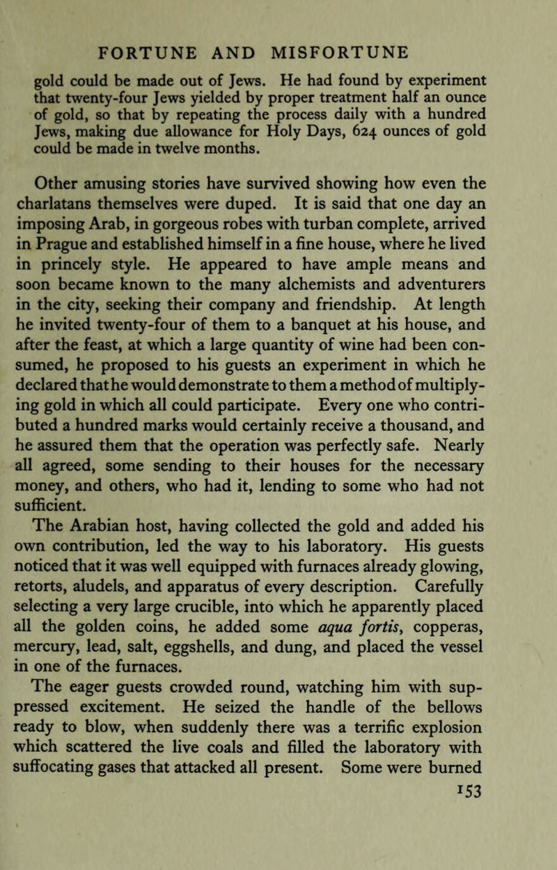 gold could be made out of Jews. He had found by experiment that twenty-four Jews yielded by proper treatment half an ounce of gold, so that by repeating the process daily with a hundred Jews, making due allowance for Holy Days, 624 ounces of gold could be made in twelve months. Other amusing stories have survived showing how even the charlatans themselves were duped. It is said that one day an imposing Arab, in gorgeous robes with turban complete, arrived in Prague and established himself in a fine house, where he lived in princely style. He appeared to have ample means and soon became known to the many alchemists and adventurers in the city, seeking their company and friendship. At length he invited twenty-four of them to a banquet at his house, and after the feast, at which a large quantity of wine had been con¬ sumed, he proposed to his guests an experiment in which he declared thathe would demonstrate to them a method of multiply¬ ing gold in which all could participate. Every one who contri¬ buted a hundred marks would certainly receive a thousand, and he assured them that the operation was perfectly safe. Nearly all agreed, some sending to their houses for the necessary money, and others, who had it, lending to some who had not sufficient. The Arabian host, having collected the gold and added his own contribution, led the way to his laboratory. His guests noticed that it was well equipped with furnaces already glowing, retorts, aludels, and apparatus of every description. Carefully selecting a very large crucible, into which he apparently placed all the golden coins, he added some aqua fortis, copperas, mercury, lead, salt, eggshells, and dung, and placed the vessel in one of the furnaces. The eager guests crowded round, watching him with sup¬ pressed excitement. He seized the handle of the bellows ready to blow, when suddenly there was a terrific explosion which scattered the live coals and filled the laboratory with suffocating gases that attacked all present. Some were burned