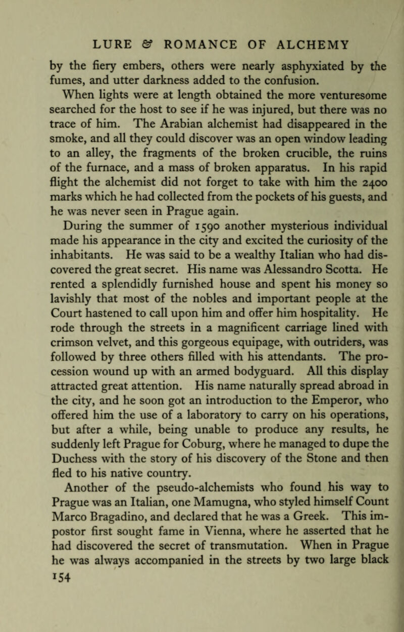 by the fiery embers, others were nearly asphyxiated by the fumes, and utter darkness added to the confusion. When lights were at length obtained the more venturesome searched for the host to see if he was injured, but there was no trace of him. The Arabian alchemist had disappeared in the smoke, and all they could discover was an open window leading to an alley, the fragments of the broken crucible, the ruins of the furnace, and a mass of broken apparatus. In his rapid flight the alchemist did not forget to take with him the 2400 marks which he had collected from the pockets of his guests, and he was never seen in Prague again. During the summer of 1590 another mysterious individual made his appearance in the city and excited the curiosity of the inhabitants. He was said to be a wealthy Italian who had dis¬ covered the great secret. His name was Alessandro Scotta. He rented a splendidly furnished house and spent his money so lavishly that most of the nobles and important people at the Court hastened to call upon him and offer him hospitality. He rode through the streets in a magnificent carriage lined with crimson velvet, and this gorgeous equipage, with outriders, was followed by three others filled with his attendants. The pro¬ cession wound up with an armed bodyguard. All this display attracted great attention. His name naturally spread abroad in the city, and he soon got an introduction to the Emperor, who offered him the use of a laboratory to carry on his operations, but after a while, being unable to produce any results, he suddenly left Prague for Coburg, where he managed to dupe the Duchess with the story of his discovery of the Stone and then fled to his native country. Another of the pseudo-alchemists who found his way to Prague was an Italian, one Mamugna, who styled himself Count Marco Bragadino, and declared that he was a Greek. This im¬ postor first sought fame in Vienna, where he asserted that he had discovered the secret of transmutation. When in Prague he was always accompanied in the streets by two large black