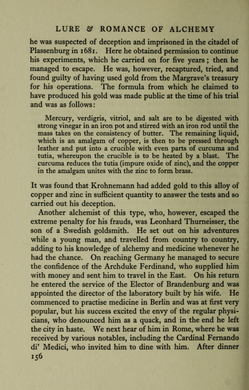 he was suspected of deception and imprisoned in the citadel of Plassenburg in 1681. Here he obtained permission to continue his experiments, which he carried on for five years; then he managed to escape. He was, however, recaptured, tried, and found guilty of having used gold from the Margrave’s treasury for his operations. The formula from which he claimed to have produced his gold was made public at the time of his trial and was as follows: Mercury, verdigris, vitriol, and salt are to be digested with strong vinegar in an iron pot and stirred with an iron rod until the mass takes on the consistency of butter. The remaining liquid, which is an amalgam of copper, is then to be pressed through leather and put into a crucible with even parts of curcuma and tutia, whereupon the crucible is to be heated by a blast. The curcuma reduces the tutia (impure oxide of zinc), and the copper in the amalgam unites with the zinc to form brass. It was found that Krohnemann had added gold to this alloy of copper and zinc in sufficient quantity to answer the tests and so carried out his deception. Another alchemist of this type, who, however, escaped the extreme penalty for his frauds, was Leonhard Thumeisser, the son of a Swedish goldsmith. He set out on his adventures while a young man, and travelled from country to country, adding to his knowledge of alchemy and medicine whenever he had the chance. On reaching Germany he managed to secure the confidence of the Archduke Ferdinand, who supplied him with money and sent him to travel in the East. On his return he entered the service of the Elector of Brandenburg and was appointed the director of the laboratory built by his wife. He commenced to practise medicine in Berlin and was at first very popular, but his success excited the envy of the regular physi¬ cians, who denounced him as a quack, and in the end he left the city in haste. We next hear of him in Rome, where he was received by various notables, including the Cardinal Fernando di’ Medici, who invited him to dine with him. After dinner