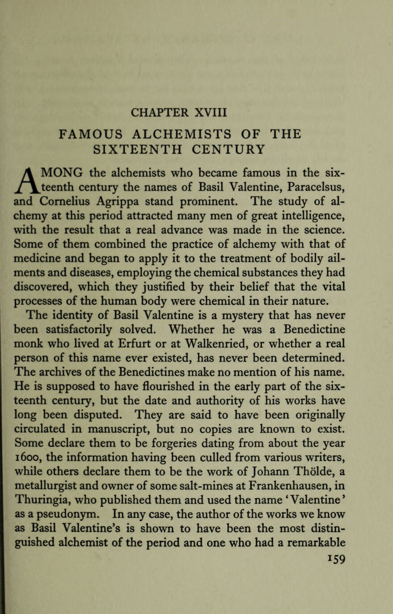 CHAPTER XVIII FAMOUS ALCHEMISTS OF THE SIXTEENTH CENTURY MONG the alchemists who became famous in the six- ^/^^teenth century the names of Basil Valentine, Paracelsus, and Cornelius Agrippa stand prominent. The study of al¬ chemy at this period attracted many men of great intelligence, with the result that a real advance was made in the science. Some of them combined the practice of alchemy with that of medicine and began to apply it to the treatment of bodily ail¬ ments and diseases, employing the chemical substances they had discovered, which they justified by their belief that the vital processes of the human body were chemical in their nature. The identity of Basil Valentine is a mystery that has never been satisfactorily solved. Whether he was a Benedictine monk who lived at Erfurt or at Walkenried, or whether a real person of this name ever existed, has never been determined. The archives of the Benedictines make no mention of his name. He is supposed to have flourished in the early part of the six¬ teenth century, but the date and authority of his works have long been disputed. They are said to have been originally circulated in manuscript, but no copies are known to exist. Some declare them to be forgeries dating from about the year 1600, the information having been culled from various writers, while others declare them to be the work of Johann Tholde, a metallurgist and owner of some salt-mines at Frankenhausen, in Thuringia, who published them and used the name ‘Valentine’ as a pseudonym. In any case, the author of the works we know as Basil Valentine’s is shown to have been the most distin¬ guished alchemist of the period and one who had a remarkable J59