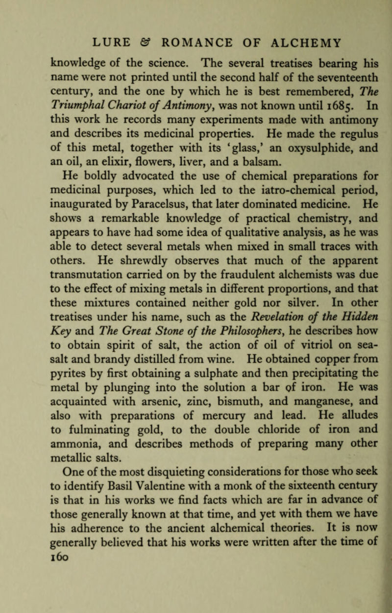 knowledge of the science. The several treatises bearing his name were not printed until the second half of the seventeenth century, and the one by which he is best remembered, The Triumphal Chariot of Antimony, was not known until 1685. In this work he records many experiments made with antimony and describes its medicinal properties. He made the regulus of this metal, together with its ‘glass,’ an oxysulphide, and an oil, an elixir, flowers, liver, and a balsam. He boldly advocated the use of chemical preparations for medicinal purposes, which led to the iatro-chemical period, inaugurated by Paracelsus, that later dominated medicine. He shows a remarkable knowledge of practical chemistry, and appears to have had some idea of qualitative analysis, as he was able to detect several metals when mixed in small traces with others. He shrewdly observes that much of the apparent transmutation carried on by the fraudulent alchemists was due to the effect of mixing metals in different proportions, and that these mixtures contained neither gold nor silver. In other treatises under his name, such as the Revelation of the Hidden Key and The Great Stone of the Philosophers, he describes how to obtain spirit of salt, the action of oil of vitriol on sea- salt and brandy distilled from wine. He obtained copper from pyrites by first obtaining a sulphate and then precipitating the metal by plunging into the solution a bar of iron. He was acquainted with arsenic, zinc, bismuth, and manganese, and also with preparations of mercury and lead. He alludes to fulminating gold, to the double chloride of iron and ammonia, and describes methods of preparing many other metallic salts. One of the most disquieting considerations for those who seek to identify Basil Valentine with a monk of the sixteenth century is that in his works we find facts which are far in advance of those generally known at that time, and yet with them we have his adherence to the ancient alchemical theories. It is now generally believed that his works were written after the time of