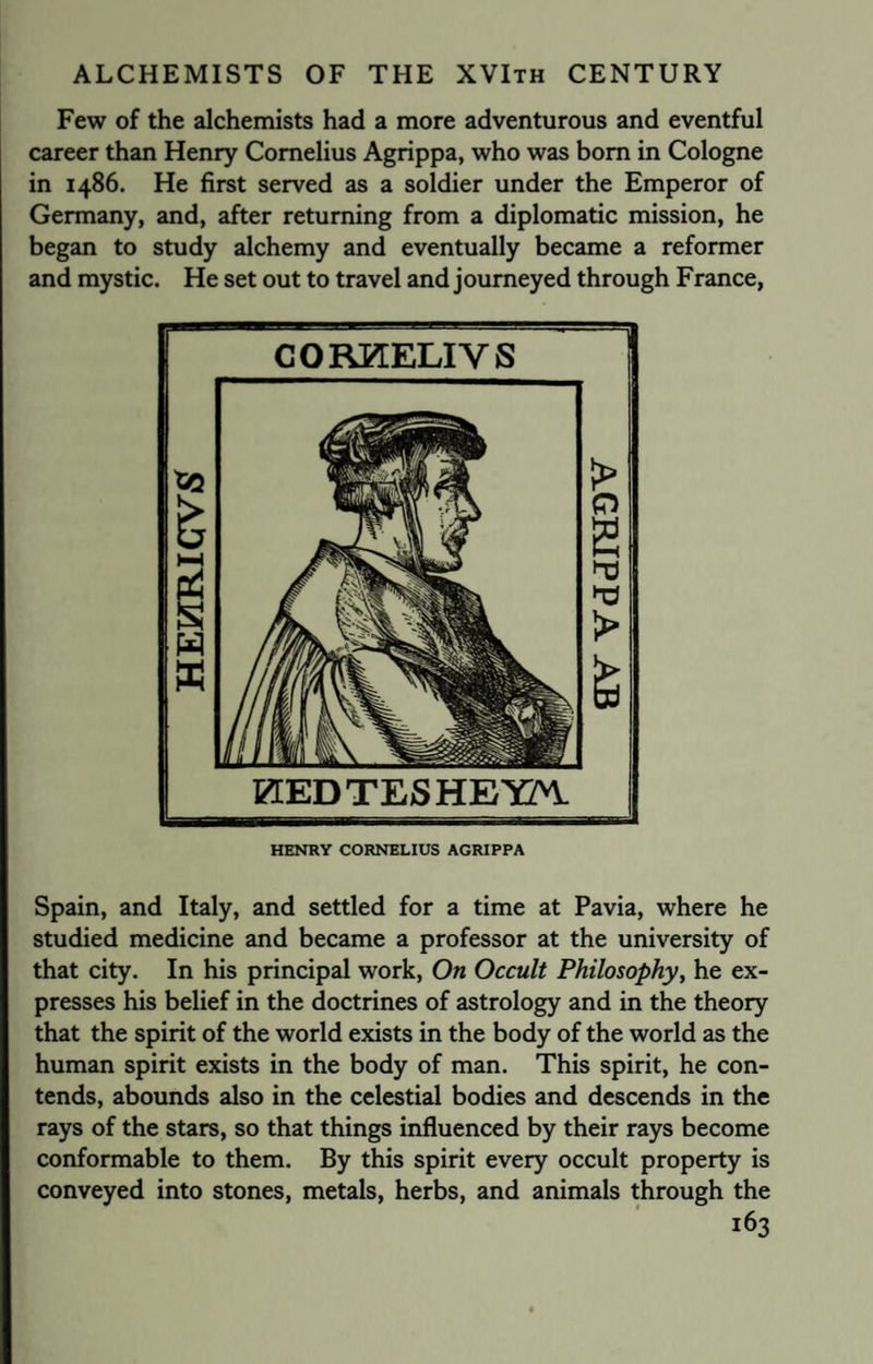 Few of the alchemists had a more adventurous and eventful career than Henry Cornelius Agrippa, who was bom in Cologne in i486. He first served as a soldier under the Emperor of Germany, and, after returning from a diplomatic mission, he began to study alchemy and eventually became a reformer and mystic. He set out to travel and journeyed through France, CORKELIYS gtEDTESHETCn. HENRY CORNELIUS AGRIPPA Spain, and Italy, and settled for a time at Pavia, where he studied medicine and became a professor at the university of that city. In his principal work, On Occult Philosophy, he ex¬ presses his belief in the doctrines of astrology and in the theory that the spirit of the world exists in the body of the world as the human spirit exists in the body of man. This spirit, he con¬ tends, abounds also in the celestial bodies and descends in the rays of the stars, so that things influenced by their rays become conformable to them. By this spirit every occult property is conveyed into stones, metals, herbs, and animals through the