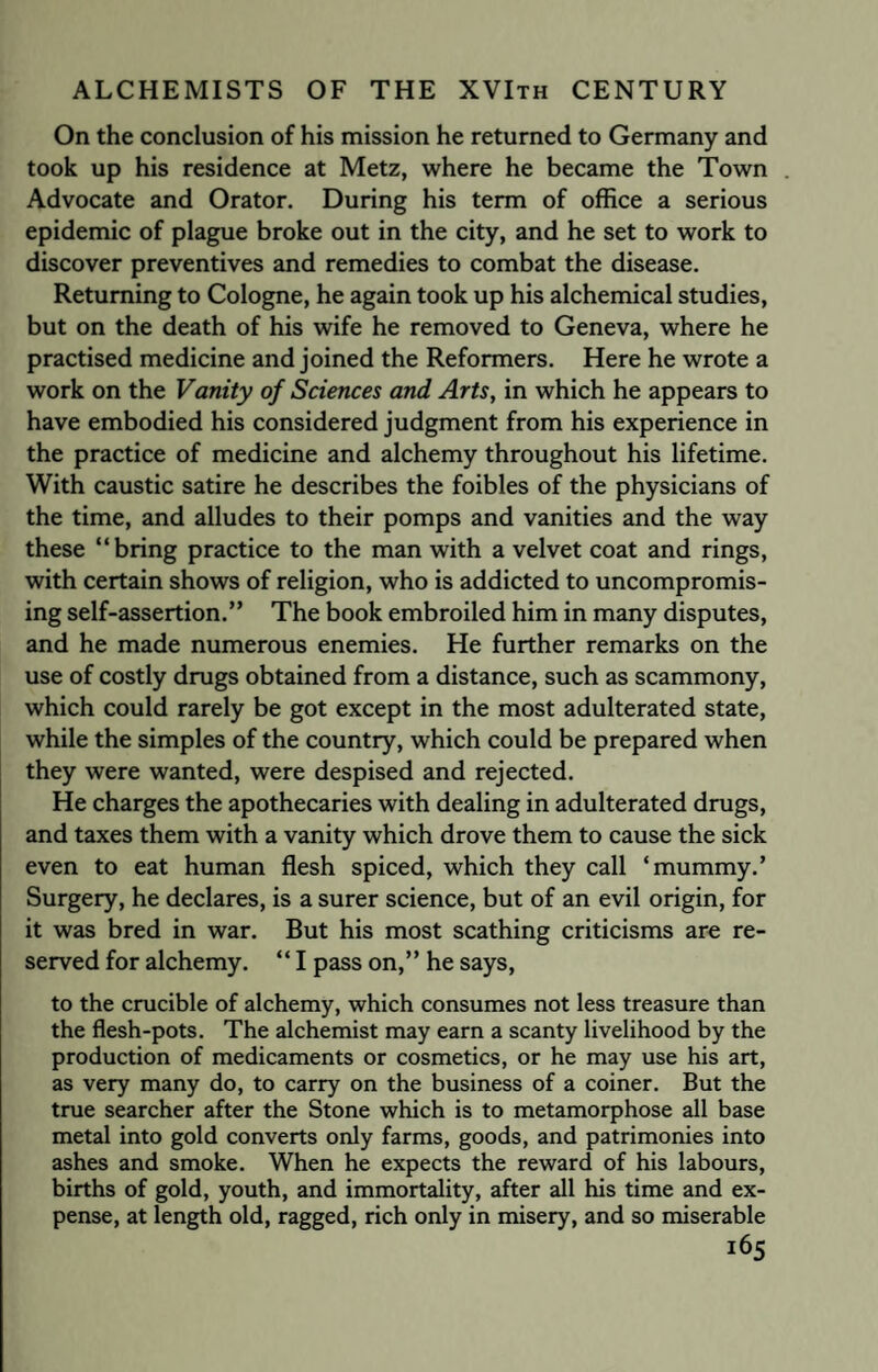 On the conclusion of his mission he returned to Germany and took up his residence at Metz, where he became the Town Advocate and Orator. During his term of office a serious epidemic of plague broke out in the city, and he set to work to discover preventives and remedies to combat the disease. Returning to Cologne, he again took up his alchemical studies, but on the death of his wife he removed to Geneva, where he practised medicine and joined the Reformers. Here he wrote a work on the Vanity of Sciences and Arts, in which he appears to have embodied his considered judgment from his experience in the practice of medicine and alchemy throughout his lifetime. With caustic satire he describes the foibles of the physicians of the time, and alludes to their pomps and vanities and the way these “bring practice to the man with a velvet coat and rings, with certain shows of religion, who is addicted to uncompromis¬ ing self-assertion.” The book embroiled him in many disputes, and he made numerous enemies. He further remarks on the use of costly drugs obtained from a distance, such as scammony, which could rarely be got except in the most adulterated state, while the simples of the country, which could be prepared when they were wanted, were despised and rejected. He charges the apothecaries with dealing in adulterated drugs, and taxes them with a vanity which drove them to cause the sick even to eat human flesh spiced, which they call ‘mummy.’ Surgery, he declares, is a surer science, but of an evil origin, for it was bred in war. But his most scathing criticisms are re¬ served for alchemy. “ I pass on,” he says, to the crucible of alchemy, which consumes not less treasure than the flesh-pots. The alchemist may earn a scanty livelihood by the production of medicaments or cosmetics, or he may use his art, as very many do, to carry on the business of a coiner. But the true searcher after the Stone which is to metamorphose all base metal into gold converts only farms, goods, and patrimonies into ashes and smoke. When he expects the reward of his labours, births of gold, youth, and immortality, after all his time and ex¬ pense, at length old, ragged, rich only in misery, and so miserable ^5