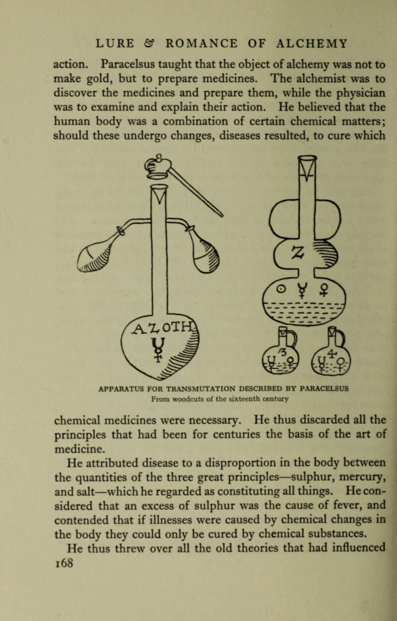 action. Paracelsus taught that the object of alchemy was not to make gold, but to prepare medicines. The alchemist was to discover the medicines and prepare them, while the physician was to examine and explain their action. He believed that the human body was a combination of certain chemical matters; should these undergo changes, diseases resulted, to cure which APPARATUS FOR TRANSMUTATION DESCRIBED BY PARACELSUS From woodcuts of the sixteenth century chemical medicines were necessary. He thus discarded all the principles that had been for centuries the basis of the art of medicine. He attributed disease to a disproportion in the body between the quantities of the three great principles—sulphur, mercury, and salt—which he regarded as constituting all things. He con¬ sidered that an excess of sulphur was the cause of fever, and contended that if illnesses were caused by chemical changes in the body they could only be cured by chemical substances. He thus threw over all the old theories that had influenced