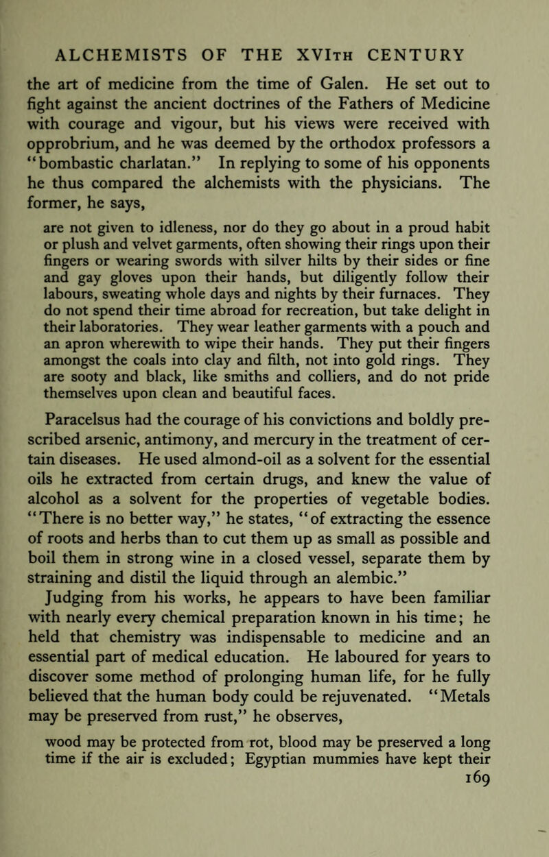 the art of medicine from the time of Galen. He set out to fight against the ancient doctrines of the Fathers of Medicine with courage and vigour, but his views were received with opprobrium, and he was deemed by the orthodox professors a “bombastic charlatan.” In replying to some of his opponents he thus compared the alchemists with the physicians. The former, he says, are not given to idleness, nor do they go about in a proud habit or plush and velvet garments, often showing their rings upon their fingers or wearing swords with silver hilts by their sides or fine and gay gloves upon their hands, but diligently follow their labours, sweating whole days and nights by their furnaces. They do not spend their time abroad for recreation, but take delight in their laboratories. They wear leather garments with a pouch and an apron wherewith to wipe their hands. They put their fingers amongst the coals into clay and filth, not into gold rings. They are sooty and black, like smiths and colliers, and do not pride themselves upon clean and beautiful faces. Paracelsus had the courage of his convictions and boldly pre¬ scribed arsenic, antimony, and mercury in the treatment of cer¬ tain diseases. He used almond-oil as a solvent for the essential oils he extracted from certain drugs, and knew the value of alcohol as a solvent for the properties of vegetable bodies. “There is no better way,” he states, “of extracting the essence of roots and herbs than to cut them up as small as possible and boil them in strong wine in a closed vessel, separate them by straining and distil the liquid through an alembic.” Judging from his works, he appears to have been familiar with nearly every chemical preparation known in his time; he held that chemistry was indispensable to medicine and an essential part of medical education. He laboured for years to discover some method of prolonging human life, for he fully believed that the human body could be rejuvenated. “Metals may be preserved from rust,” he observes, wood may be protected from rot, blood may be preserved a long time if the air is excluded; Egyptian mummies have kept their