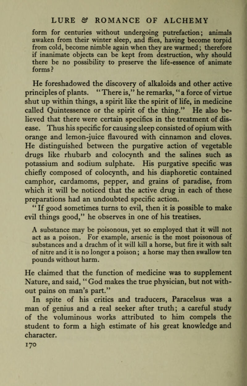 form for centuries without undergoing putrefaction; animals awaken from their winter sleep, and flies, having become torpid from cold, become nimble again when they are warmed; therefore if inanimate objects can be kept from destruction, why should there be no possibility to preserve the life-essence of animate forms ? He foreshadowed the discovery of alkaloids and other active principles of plants. “ There is,” he remarks, “ a force of virtue shut up within things, a spirit like the spirit of life, in medicine called Quintessence or the spirit of the thing.” He also be¬ lieved that there were certain specifics in the treatment of dis¬ ease. Thus his specific for causing sleep consisted of opium with orange and lemon-juice flavoured with cinnamon and cloves. He distinguished between the purgative action of vegetable drugs like rhubarb and colocynth and the salines such as potassium and sodium sulphate. His purgative specific was chiefly composed of colocynth, and his diaphoretic contained camphor, cardamoms, pepper, and grains of paradise, from which it will be noticed that the active drug in each of these preparations had an undoubted specific action. “ If good sometimes turns to evil, then it is possible to make evil things good,” he observes in one of his treatises. A substance may be poisonous, yet so employed that it will not act as a poison. For example, arsenic is the most poisonous of substances and a drachm of it will kill a horse, but fire it with salt of nitre and it is no longer a poison; a horse may then swallow ten pounds without harm. He claimed that the function of medicine was to supplement Nature, and said, “ God makes the true physician, but not with¬ out pains on man’s part.” In spite of his critics and traducers, Paracelsus was a man of genius and a real seeker after truth; a careful study of the voluminous works attributed to him compels the student to form a high estimate of his great knowledge and character.