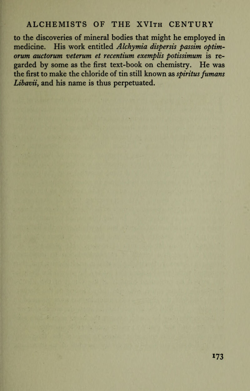 to the discoveries of mineral bodies that might he employed in medicine. His work entitled Alchymia dispersis passim optim- orum auctorum veterum et recentium exemplis potissimum is re¬ garded by some as the first text-book on chemistry. He was the first to make the chloride of tin still known as spiritus fumans Libavii, and his name is thus perpetuated.