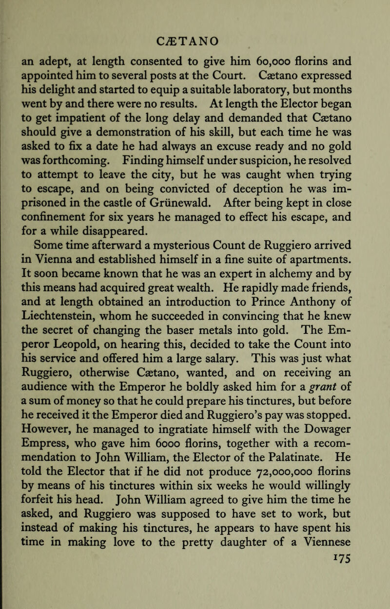 an adept, at length consented to give him 60,000 florins and appointed him to several posts at the Court. Caetano expressed his delight and started to equip a suitable laboratory, but months went by and there were no results. At length the Elector began to get impatient of the long delay and demanded that Caetano should give a demonstration of his skill, but each time he was asked to fix a date he had always an excuse ready and no gold was forthcoming. Finding himself under suspicion, he resolved to attempt to leave the city, but he was caught when trying to escape, and on being convicted of deception he was im¬ prisoned in the castle of Griinewald. After being kept in close confinement for six years he managed to effect his escape, and for a while disappeared. Some time afterward a mysterious Count de Ruggiero arrived in Vienna and established himself in a fine suite of apartments. It soon became known that he was an expert in alchemy and by this means had acquired great wealth. He rapidly made friends, and at length obtained an introduction to Prince Anthony of Liechtenstein, whom he succeeded in convincing that he knew the secret of changing the baser metals into gold. The Em¬ peror Leopold, on hearing this, decided to take the Count into his service and offered him a large salary. This was just what Ruggiero, otherwise Caetano, wanted, and on receiving an audience with the Emperor he boldly asked him for a grant of a sum of money so that he could prepare his tinctures, but before he received it the Emperor died and Ruggiero’s pay was stopped. However, he managed to ingratiate himself with the Dowager Empress, who gave him 6000 florins, together with a recom¬ mendation to John William, the Elector of the Palatinate. He told the Elector that if he did not produce 72,000,000 florins by means of his tinctures within six weeks he would willingly forfeit his head. John William agreed to give him the time he asked, and Ruggiero was supposed to have set to work, but instead of making his tinctures, he appears to have spent his time in making love to the pretty daughter of a Viennese *75