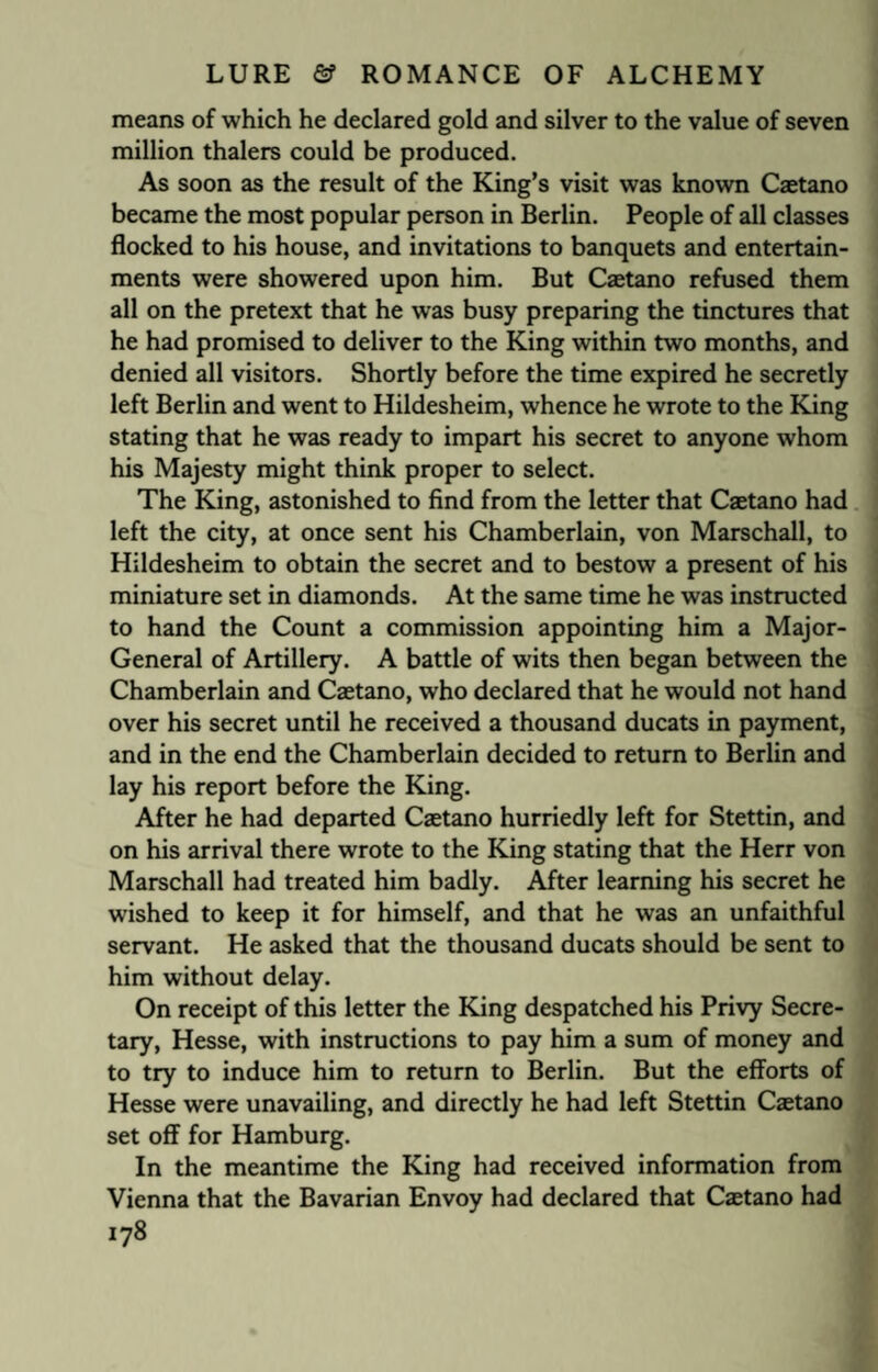 means of which he declared gold and silver to the value of seven million thalers could be produced. As soon as the result of the King’s visit was known Caetano became the most popular person in Berlin. People of all classes flocked to his house, and invitations to banquets and entertain¬ ments were showered upon him. But Caetano refused them all on the pretext that he was busy preparing the tinctures that he had promised to deliver to the King within two months, and denied all visitors. Shortly before the time expired he secretly left Berlin and went to Hildesheim, whence he wrote to the King stating that he was ready to impart his secret to anyone whom his Majesty might think proper to select. The King, astonished to find from the letter that Caetano had left the city, at once sent his Chamberlain, von Marschall, to Hildesheim to obtain the secret and to bestow a present of his miniature set in diamonds. At the same time he was instructed to hand the Count a commission appointing him a Major- General of Artillery. A battle of wits then began between the Chamberlain and Caetano, who declared that he would not hand over his secret until he received a thousand ducats in payment, and in the end the Chamberlain decided to return to Berlin and lay his report before the King. After he had departed Caetano hurriedly left for Stettin, and on his arrival there wrote to the King stating that the Herr von Marschall had treated him badly. After learning his secret he wished to keep it for himself, and that he was an unfaithful servant. He asked that the thousand ducats should be sent to him without delay. On receipt of this letter the King despatched his Privy Secre¬ tary, Hesse, with instructions to pay him a sum of money and to try to induce him to return to Berlin. But the efforts of Hesse were unavailing, and directly he had left Stettin Caetano set off for Hamburg. In the meantime the King had received information from Vienna that the Bavarian Envoy had declared that Caetano had