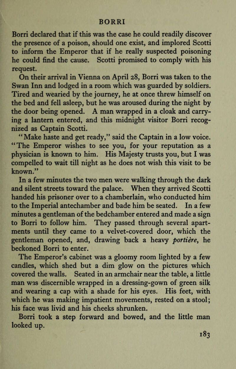 Borri declared that if this was the case he could readily discover the presence of a poison, should one exist, and implored Scotti to inform the Emperor that if he really suspected poisoning he could find the cause. Scotti promised to comply with his request. On their arrival in Vienna on April 28, Borri was taken to the Swan Inn and lodged in a room which was guarded by soldiers. Tired and wearied by the journey, he at once threw himself on the bed and fell asleep, but he was aroused during the night by the door being opened. A man wrapped in a cloak and carry¬ ing a lantern entered, and this midnight visitor Borri recog¬ nized as Captain Scotti. “Make haste and get ready,” said the Captain in a low voice. “The Emperor wishes to see you, for your reputation as a physician is known to him. His Majesty trusts you, but I was compelled to wait till night as he does not wish this visit to be known.” In a few minutes the two men were walking through the dark and silent streets toward the palace. When they arrived Scotti handed his prisoner over to a chamberlain, who conducted him to the Imperial antechamber and bade him be seated. In a few minutes a gentleman of the bedchamber entered and made a sign to Borri to follow him. They passed through several apart¬ ments until they came to a velvet-covered door, which the gentleman opened, and, drawing back a heavy portiere, he beckoned Borri to enter. The Emperor’s cabinet was a gloomy room lighted by a few candles, which shed but a dim glow on the pictures which covered the walls. Seated in an armchair near the table, a little man was discernible wrapped in a dressing-gown of green silk and wearing a cap with a shade for his eyes. His feet, with which he was making impatient movements, rested on a stool; his face was livid and his cheeks shrunken. Borri took a step forward and bowed, and the little man looked up.