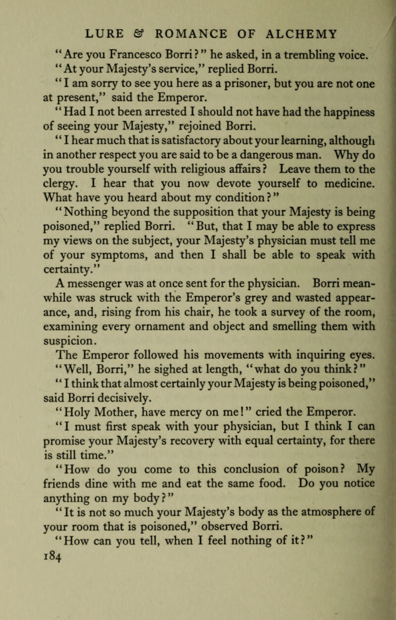 “Are you Francesco Borri?” he asked, in a trembling voice. “At your Majesty’s service,” replied Borri. “Iam sorry to see you here as a prisoner, but you are not one at present,” said the Emperor. “Had I not been arrested I should not have had the happiness of seeing your Majesty,” rejoined Borri. “ I hear much that is satisfactory about your learning, although in another respect you are said to be a dangerous man. Why do you trouble yourself with religious affairs ? Leave them to the clergy. I hear that you now devote yourself to medicine. What have you heard about my condition ? ” “Nothing beyond the supposition that your Majesty is being poisoned,” replied Borri. “ But, that I may be able to express my views on the subject, your Majesty’s physician must tell me of your symptoms, and then I shall be able to speak with certainty.” A messenger was at once sent for the physician. Borri mean¬ while was struck with the Emperor’s grey and wasted appear¬ ance, and, rising from his chair, he took a survey of the room, examining every ornament and object and smelling them with suspicion. The Emperor followed his movements with inquiring eyes. “Well, Borri,” he sighed at length, “what do you think?” “ I think that almost certainly your Majesty is being poisoned,” said Borri decisively. “Holy Mother, have mercy on me!” cried the Emperor. “I must first speak with your physician, but I think I can promise your Majesty’s recovery with equal certainty, for there is still time.” “How do you come to this conclusion of poison? My friends dine with me and eat the same food. Do you notice anything on my body?” “ It is not so much your Majesty’s body as the atmosphere of your room that is poisoned,” observed Borri. “How can you tell, when I feel nothing of it?”