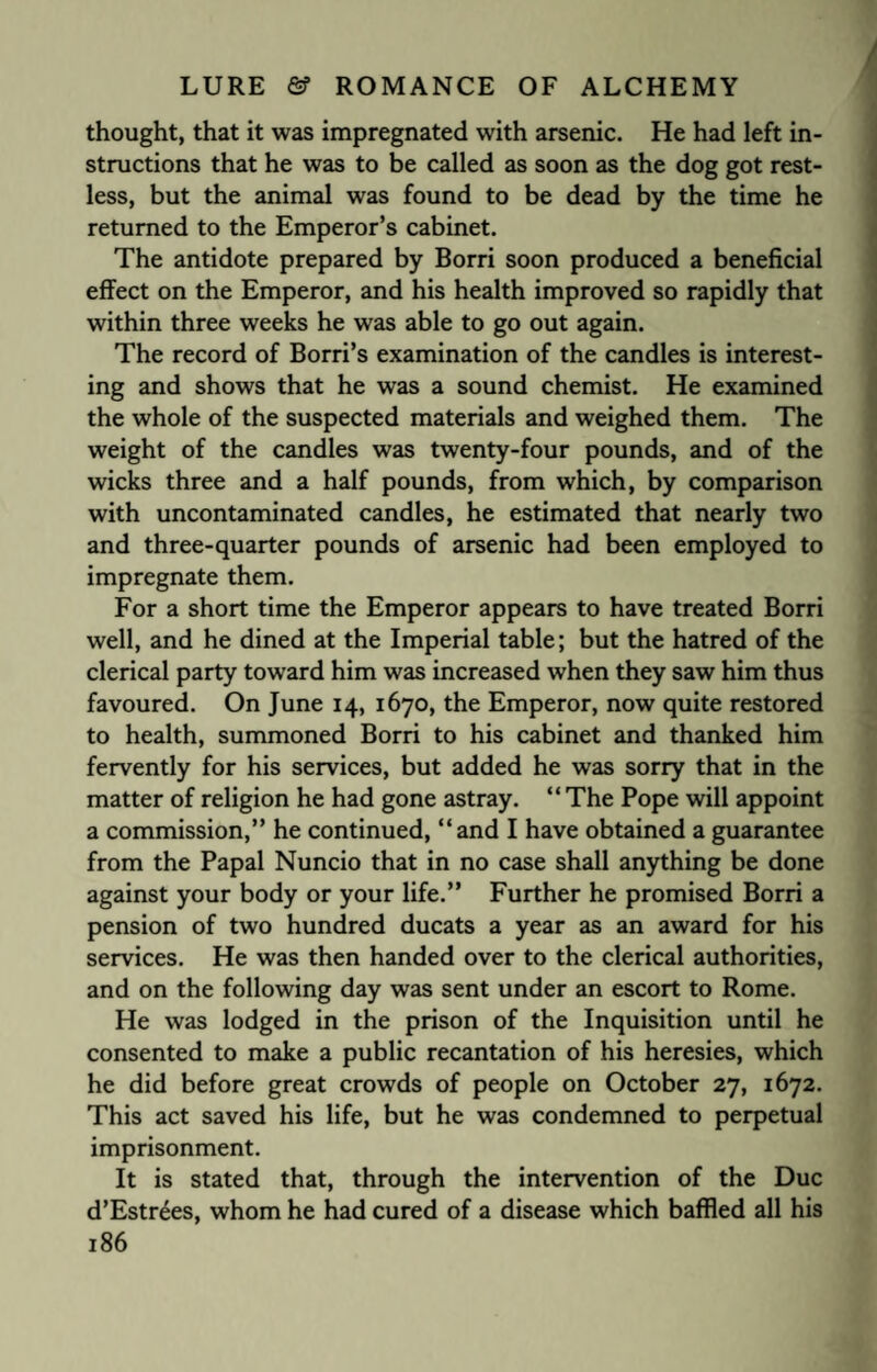 thought, that it was impregnated with arsenic. He had left in¬ structions that he was to be called as soon as the dog got rest¬ less, but the animal was found to be dead by the time he returned to the Emperor’s cabinet. The antidote prepared by Borri soon produced a beneficial effect on the Emperor, and his health improved so rapidly that within three weeks he was able to go out again. The record of Borri’s examination of the candles is interest¬ ing and shows that he was a sound chemist. He examined the whole of the suspected materials and weighed them. The weight of the candles was twenty-four pounds, and of the wicks three and a half pounds, from which, by comparison with uncontaminated candles, he estimated that nearly two and three-quarter pounds of arsenic had been employed to impregnate them. For a short time the Emperor appears to have treated Borri well, and he dined at the Imperial table; but the hatred of the clerical party toward him was increased when they saw him thus favoured. On June 14, 1670, the Emperor, now quite restored to health, summoned Borri to his cabinet and thanked him fervently for his services, but added he was sorry that in the matter of religion he had gone astray. “ The Pope will appoint a commission,” he continued, “and I have obtained a guarantee from the Papal Nuncio that in no case shall anything be done against your body or your life.” Further he promised Borri a pension of two hundred ducats a year as an award for his services. He was then handed over to the clerical authorities, and on the following day was sent under an escort to Rome. He was lodged in the prison of the Inquisition until he consented to make a public recantation of his heresies, which he did before great crowds of people on October 27, 1672. This act saved his life, but he was condemned to perpetual imprisonment. It is stated that, through the intervention of the Due d’Estrees, whom he had cured of a disease which baffled all his