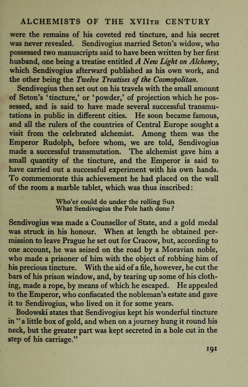 were the remains of his coveted red tincture, and his secret was never revealed. Sendivogius married Seton’s widow, who possessed two manuscripts said to have been written by her first husband, one being a treatise entitled A New Light on Alchemy, which Sendivogius afterward published as his own work, and the other being the Twelve Treatises of the Cosmopolitan. Sendivogius then set out on his travels with the small amount of Seton’s ‘tincture,’ or ‘powder,’ of projection which he pos¬ sessed, and is said to have made several successful transmu¬ tations in public in different cities. He soon became famous, and all the rulers of the countries of Central Europe sought a visit from the celebrated alchemist. Among them was the Emperor Rudolph, before whom, we are told, Sendivogius made a successful transmutation. The alchemist gave him a small quantity of the tincture, and the Emperor is said to have carried out a successful experiment with his own hands. To commemorate this achievement he had placed on the wall of the room a marble tablet, which was thus inscribed: Who’er could do under the rolling Sun What Sendivogius the Pole hath done ? Sendivogius was made a Counsellor of State, and a gold medal was struck in his honour. When at length he obtained per¬ mission to leave Prague he set out for Cracow, but, according to one account, he was seized on the road by a Moravian noble, who made a prisoner of him with the object of robbing him of his precious tincture. With the aid of a file, however, he cut the bars of his prison window, and, by tearing up some of his cloth¬ ing, made a rope, by means of which he escaped. He appealed to the Emperor, who confiscated the nobleman’s estate and gave it to Sendivogius, who lived on it for some years. Bodowski states that Sendivogius kept his wonderful tincture in “ a little box of gold, and when on a journey hung it round his neck, but the greater part was kept secreted in a hole cut in the step of his carriage.”