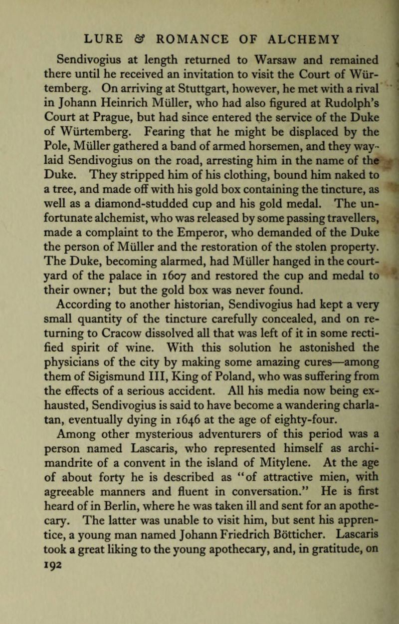 Sendivogius at length returned to Warsaw and remained there until he received an invitation to visit the Court of Wiir- temberg. On arriving at Stuttgart, however, he met with a rival in Johann Heinrich Muller, who had also figured at Rudolph’s Court at Prague, but had since entered the service of the Duke of Wiirtemberg. Fearing that he might be displaced by the Pole, Muller gathered a band of armed horsemen, and they way¬ laid Sendivogius on the road, arresting him in the name of the Duke. They stripped him of his clothing, bound him naked to a tree, and made off with his gold box containing the tincture, as well as a diamond-studded cup and his gold medal. The un¬ fortunate alchemist, who was released by some passing travellers, made a complaint to the Emperor, who demanded of the Duke the person of Muller and the restoration of the stolen property. The Duke, becoming alarmed, had Muller hanged in the court¬ yard of the palace in 1607 and restored the cup and medal to their owner; but the gold box was never found. According to another historian, Sendivogius had kept a very small quantity of the tincture carefully concealed, and on re¬ turning to Cracow dissolved all that was left of it in some recti¬ fied spirit of wine. With this solution he astonished the physicians of the city by making some amazing cures—among them of Sigismund III, King of Poland, who was suffering from the effects of a serious accident. All his media now being ex¬ hausted, Sendivogius is said to have become a wandering charla¬ tan, eventually dying in 1646 at the age of eighty-four. Among other mysterious adventurers of this period was a person named Lascaris, who represented himself as archi¬ mandrite of a convent in the island of Mitylene. At the age of about forty he is described as “of attractive mien, with agreeable manners and fluent in conversation.” He is first heard of in Berlin, where he was taken ill and sent for an apothe¬ cary. The latter was unable to visit him, but sent his appren¬ tice, a young man named Johann Friedrich Botticher. Lascaris took a great liking to the young apothecary, and, in gratitude, on