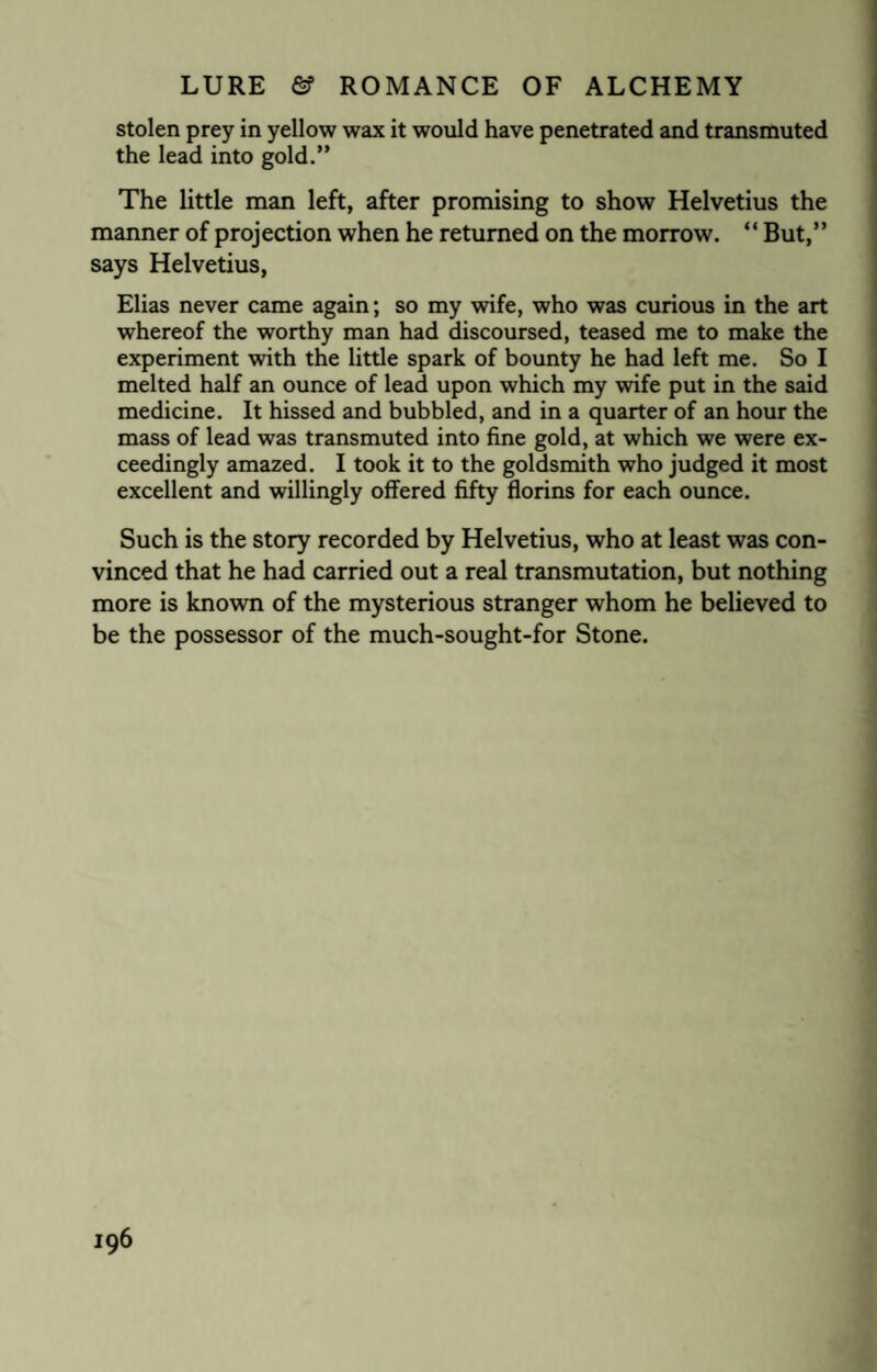 stolen prey in yellow wax it would have penetrated and transmuted the lead into gold.” The little man left, after promising to show Helvetius the manner of projection when he returned on the morrow. “ But,” says Helvetius, Elias never came again; so my wife, who was curious in the art whereof the worthy man had discoursed, teased me to make the experiment with the little spark of bounty he had left me. So I melted half an ounce of lead upon which my wife put in the said medicine. It hissed and bubbled, and in a quarter of an hour the mass of lead was transmuted into fine gold, at which we were ex¬ ceedingly amazed. I took it to the goldsmith who judged it most excellent and willingly offered fifty florins for each ounce. Such is the story recorded by Helvetius, who at least was con¬ vinced that he had carried out a real transmutation, but nothing more is known of the mysterious stranger whom he believed to be the possessor of the much-sought-for Stone.