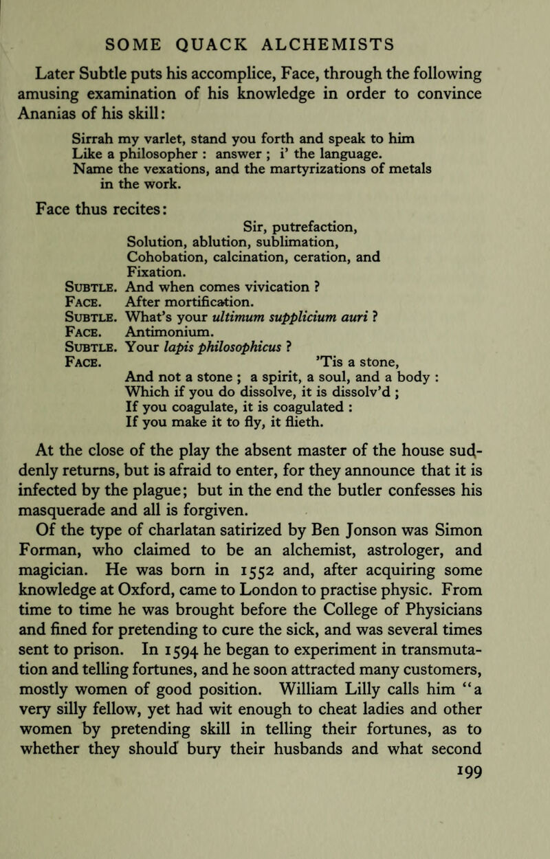 Later Subtle puts his accomplice, Face, through the following amusing examination of his knowledge in order to convince Ananias of his skill: Sirrah my varlet, stand you forth and speak to him Like a philosopher : answer ; i’ the language. Name the vexations, and the martyrizations of metals in the work. Face thus recites: Sir, putrefaction, Solution, ablution, sublimation, Cohobation, calcination, ceration, and Fixation. Subtle. And when comes vivication ? Face. After mortification. Subtle. What’s your ultimum supplicium auri ? Face. Antimonium. Subtle. Your lapis philosophicus ? Face. ’Tis a stone, And not a stone ; a spirit, a soul, and a body : Which if you do dissolve, it is dissolv’d ; If you coagulate, it is coagulated : If you make it to fly, it flieth. At the close of the play the absent master of the house sud¬ denly returns, but is afraid to enter, for they announce that it is infected by the plague; but in the end the butler confesses his masquerade and all is forgiven. Of the type of charlatan satirized by Ben Jonson was Simon Forman, who claimed to be an alchemist, astrologer, and magician. He was bom in 1552 and, after acquiring some knowledge at Oxford, came to London to practise physic. From time to time he was brought before the College of Physicians and fined for pretending to cure the sick, and was several times sent to prison. In 1594 he began to experiment in transmuta¬ tion and telling fortunes, and he soon attracted many customers, mostly women of good position. William Lilly calls him “a very silly fellow, yet had wit enough to cheat ladies and other women by pretending skill in telling their fortunes, as to whether they should bury their husbands and what second