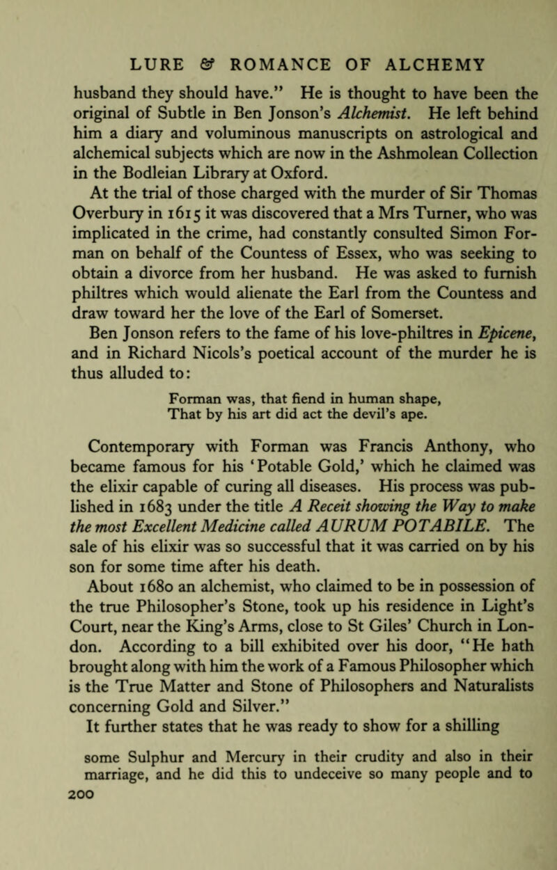 husband they should have.” He is thought to have been the original of Subtle in Ben Jonson’s Alchemist. He left behind him a diary and voluminous manuscripts on astrological and alchemical subjects which are now in the Ashmolean Collection in the Bodleian Library at Oxford. At the trial of those charged with the murder of Sir Thomas Overbury in 1615 it was discovered that a Mrs Turner, who was implicated in the crime, had constantly consulted Simon For¬ man on behalf of the Countess of Essex, who was seeking to obtain a divorce from her husband. He was asked to furnish philtres which would alienate the Earl from the Countess and draw toward her the love of the Earl of Somerset. Ben Jonson refers to the fame of his love-philtres in Epicene, and in Richard Nicols’s poetical account of the murder he is thus alluded to: Forman was, that fiend in human shape, That by his art did act the devil’s ape. Contemporary with Forman was Francis Anthony, who became famous for his ‘ Potable Gold,’ which he claimed was the elixir capable of curing all diseases. His process was pub¬ lished in 1683 under the title A Receit showing the Way to make the most Excellent Medicine called A URUM POTABILE. The sale of his elixir was so successful that it was carried on by his son for some time after his death. About 1680 an alchemist, who claimed to be in possession of the true Philosopher’s Stone, took up his residence in Light’s Court, near the King’s Arms, close to St Giles’ Church in Lon¬ don. According to a bill exhibited over his door, “He hath brought along with him the work of a Famous Philosopher which is the True Matter and Stone of Philosophers and Naturalists concerning Gold and Silver.” It further states that he was ready to show for a shilling some Sulphur and Mercury in their crudity and also in their marriage, and he did this to undeceive so many people and to