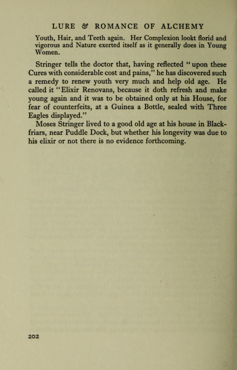 Youth, Hair, and Teeth again. Her Complexion lookt florid and vigorous and Nature exerted itself as it generally does in Young Women. Stringer tells the doctor that, having reflected “ upon these Cures with considerable cost and pains,” he has discovered such a remedy to renew youth very much and help old age. He called it “Elixir Renovans, because it doth refresh and make young again and it was to be obtained only at his House, for fear of counterfeits, at a Guinea a Bottle, sealed with Three Eagles displayed.” Moses Stringer lived to a good old age at his house in Black- friars, near Puddle Dock, but whether his longevity was due to his elixir or not there is no evidence forthcoming.