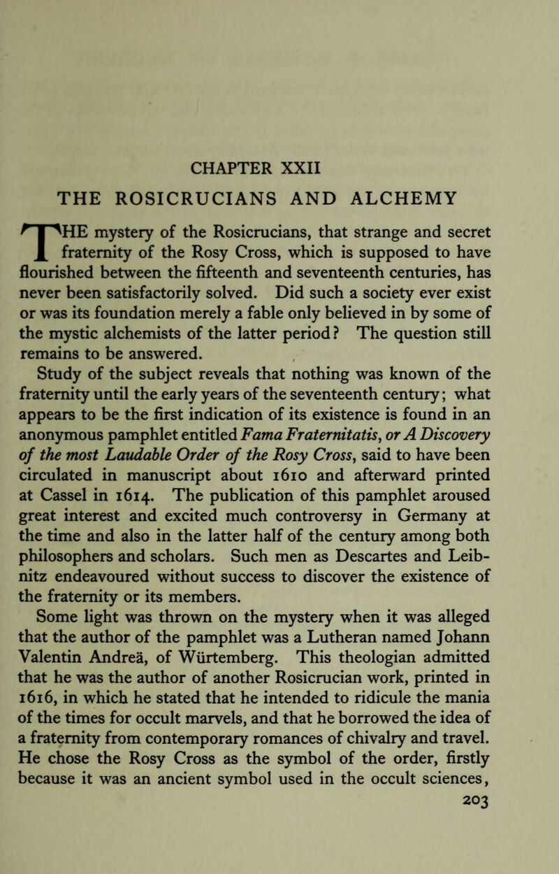 THE ROSICRUCIANS AND ALCHEMY THE mystery of the Rosicrucians, that strange and secret fraternity of the Rosy Cross, which is supposed to have flourished between the fifteenth and seventeenth centuries, has never been satisfactorily solved. Did such a society ever exist or was its foundation merely a fable only believed in by some of the mystic alchemists of the latter period? The question still remains to be answered. Study of the subject reveals that nothing was known of the fraternity until the early years of the seventeenth century; what appears to be the first indication of its existence is found in an anonymous pamphlet entitled Fama Fraternitatis, or A Discovery of the most Laudable Order of the Rosy Cross, said to have been circulated in manuscript about 1610 and afterward printed at Cassel in 1614. The publication of this pamphlet aroused great interest and excited much controversy in Germany at the time and also in the latter half of the century among both philosophers and scholars. Such men as Descartes and Leib¬ nitz endeavoured without success to discover the existence of the fraternity or its members. Some light was thrown on the mystery when it was alleged that the author of the pamphlet was a Lutheran named Johann Valentin Andrea, of Wurtemberg. This theologian admitted that he was the author of another Rosicrucian work, printed in 1616, in which he stated that he intended to ridicule the mania of the times for occult marvels, and that he borrowed the idea of a fraternity from contemporary romances of chivalry and travel. He chose the Rosy Cross as the symbol of the order, firstly because it was an ancient symbol used in the occult sciences,