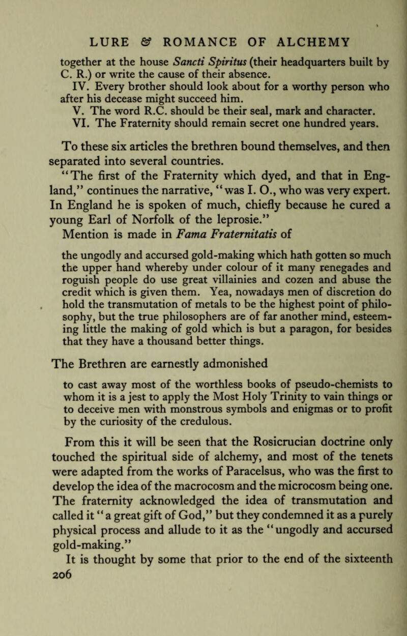 together at the house Sancti Spiritus (their headquarters built by C. R.) or write the cause of their absence. IV. Every brother should look about for a worthy person who after his decease might succeed him. V. The word R.C. should be their seal, mark and character. VI. The Fraternity should remain secret one hundred years. To these six articles the brethren bound themselves, and then separated into several countries. “The first of the Fraternity which dyed, and that in Eng¬ land,” continues the narrative, “ was I. O., who was very expert. In England he is spoken of much, chiefly because he cured a young Earl of Norfolk of the leprosie.” Mention is made in Fama Fraternitatis of the ungodly and accursed gold-making which hath gotten so much the upper hand whereby under colour of it many renegades and roguish people do use great villainies and cozen and abuse the credit which is given them. Yea, nowadays men of discretion do hold the transmutation of metals to be the highest point of philo¬ sophy, but the true philosophers are of far another mind, esteem¬ ing little the making of gold which is but a paragon, for besides that they have a thousand better things. The Brethren are earnestly admonished to cast away most of the worthless books of pseudo-chemists to whom it is a jest to apply the Most Holy Trinity to vain things or to deceive men with monstrous symbols and enigmas or to profit by the curiosity of the credulous. From this it will be seen that the Rosicrucian doctrine only touched the spiritual side of alchemy, and most of the tenets were adapted from the works of Paracelsus, who was the first to develop the idea of the macrocosm and the microcosm being one. The fraternity acknowledged the idea of transmutation and called it “ a great gift of God,” but they condemned it as a purely physical process and allude to it as the “ungodly and accursed gold-making.” It is thought by some that prior to the end of the sixteenth