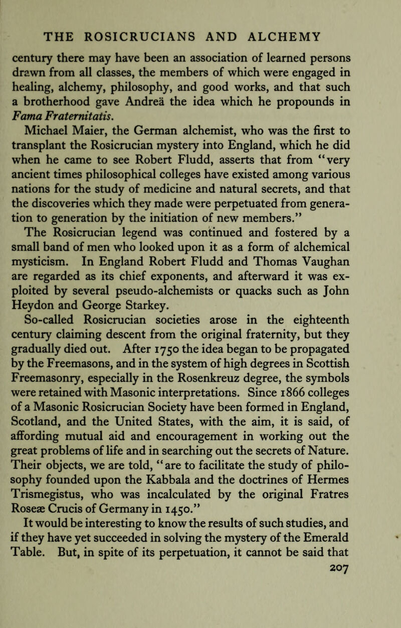 century there may have been an association of learned persons drawn from all classes, the members of which were engaged in healing, alchemy, philosophy, and good works, and that such a brotherhood gave Andrea the idea which he propounds in Fama Fraternitatis. Michael Maier, the German alchemist, who was the first to transplant the Rosicrucian mystery into England, which he did when he came to see Robert Fludd, asserts that from “very ancient times philosophical colleges have existed among various nations for the study of medicine and natural secrets, and that the discoveries which they made were perpetuated from genera¬ tion to generation by the initiation of new members.” The Rosicrucian legend was continued and fostered by a small band of men who looked upon it as a form of alchemical mysticism. In England Robert Fludd and Thomas Vaughan are regarded as its chief exponents, and afterward it was ex¬ ploited by several pseudo-alchemists or quacks such as John Heydon and George Starkey. So-called Rosicrucian societies arose in the eighteenth century claiming descent from the original fraternity, but they gradually died out. After 1750 the idea began to be propagated by the Freemasons, and in the system of high degrees in Scottish Freemasonry, especially in the Rosenkreuz degree, the symbols were retained with Masonic interpretations. Since 1866 colleges of a Masonic Rosicrucian Society have been formed in England, Scotland, and the United States, with the aim, it is said, of affording mutual aid and encouragement in working out the great problems of life and in searching out the secrets of Nature. Their objects, we are told, “are to facilitate the study of philo¬ sophy founded upon the Kabbala and the doctrines of Hermes Trismegistus, who was incalculated by the original Fratres Roseae Crucis of Germany in 1450.” It would be interesting to know the results of such studies, and if they have yet succeeded in solving the mystery of the Emerald Table. But, in spite of its perpetuation, it cannot be said that