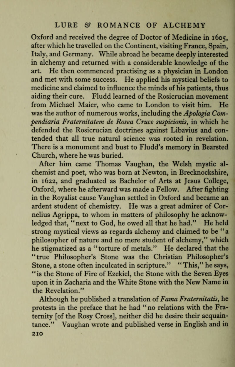 Oxford and received the degree of Doctor of Medicine in 1605, after which he travelled on the Continent, visiting France, Spain, Italy, and Germany. While abroad he became deeply interested in alchemy and returned with a considerable knowledge of the art. He then commenced practising as a physician in London and met with some success. He applied his mystical beliefs to medicine and claimed to influence the minds of his patients, thus aiding their cure. Fludd learned of the Rosicrucian movement from Michael Maier, who came to London to visit him. He was the author of numerous works, including the Apologia Com- pendiaria Fraternitatem de Rosea Cruce suspicionis, in which he defended the Rosicrucian doctrines against Libavius and con¬ tended that all true natural science was rooted in revelation. There is a monument and bust to Fludd’s memory in Bearsted Church, where he was buried. After him came Thomas Vaughan, the Welsh mystic al¬ chemist and poet, who was bom at Newton, in Brecknockshire, in 1622, and graduated as Bachelor of Arts at Jesus College, Oxford, where he afterward was made a Fellow. After fighting in the Royalist cause Vaughan settled in Oxford and became an ardent student of chemistry. He was a great admirer of Cor¬ nelius Agrippa, to whom in matters of philosophy he acknow¬ ledged that, “next to God, he owed all that he had.” He held strong mystical views as regards alchemy and claimed to be “a philosopher of nature and no mere student of alchemy,” which he stigmatized as a “torture of metals.” He declared that the “true Philosopher’s Stone was the Christian Philosopher’s Stone, a stone often inculcated in scripture.” “ This,” he says, “is the Stone of Fire of Ezekiel, the Stone with the Seven Eyes upon it in Zacharia and the White Stone with the New Name in the Revelation.” Although he published a translation of Fama Fraternitatis, he protests in the preface that he had “no relations with the Fra¬ ternity [of the Rosy Cross], neither did he desire their acquain¬ tance.” Vaughan wrote and published verse in English and in