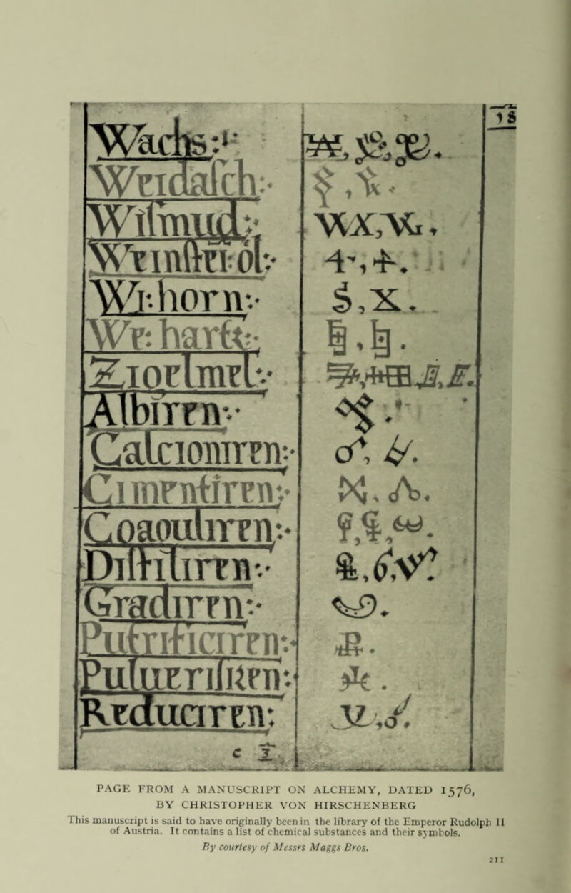 Wafk.' Wrinalrh:- 11m Wi-horn-.- Wy: hart birni-- ,a[ciorarFn-. Cimrntiirm* Cog Dm lOllliTTIV.* ilimw Cra dirrnv Ml ri'icirniv Eul1 im iinrJ Rrd [uciteti: c 1 i ft. VUCVti, £,x.. i.|. . cC &. A>. $UV? <^9. ^ . i 3L',/ Id PACK FROM A MANUSCRIPT ON ALCHEMY, DATED I576, BY CHRISTOPHER VON HIRSCHENBERG This manuscript is said to have originally been in the library of the Emperor Rudolph II of Austria. It contains a list of chemical substances and their symbols. By courtesy of Messrs Maggs Bros. 211