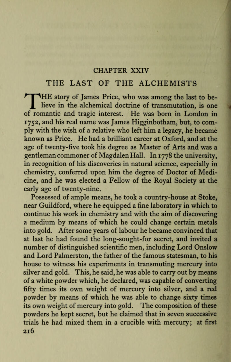 THE LAST OF THE ALCHEMISTS THE story of James Price, who was among the last to be¬ lieve in the alchemical doctrine of transmutation, is one of romantic and tragic interest. He was bom in London in 1752, and his real name was James Higginbotham, but, to com¬ ply with the wish of a relative who left him a legacy, he became known as Price. He had a brilliant career at Oxford, and at the age of twenty-five took his degree as Master of Arts and was a gentleman commoner of Magdalen Hall. In 1778 the university, in recognition of his discoveries in natural science, especially in chemistry, conferred upon him the degree of Doctor of Medi¬ cine, and he was elected a Fellow of the Royal Society at the early age of twenty-nine. Possessed of ample means, he took a country-house at Stoke, near Guildford, where he equipped a fine laboratory in which to continue his work in chemistry and with the aim of discovering a medium by means of which he could change certain metals into gold. After some years of labour he became convinced that at last he had found the long-sought-for secret, and invited a number of distinguished scientific men, including Lord Onslow and Lord Palmerston, the father of the famous statesman, to his house to witness his experiments in transmuting mercury into silver and gold. This, he said, he was able to carry out by means of a white powder which, he declared, was capable of converting fifty times its own weight of mercury into silver, and a red powder by means of which he was able to change sixty times its own weight of mercury into gold. The composition of these powders he kept secret, but he claimed that in seven successive trials he had mixed them in a crucible with mercury; at first