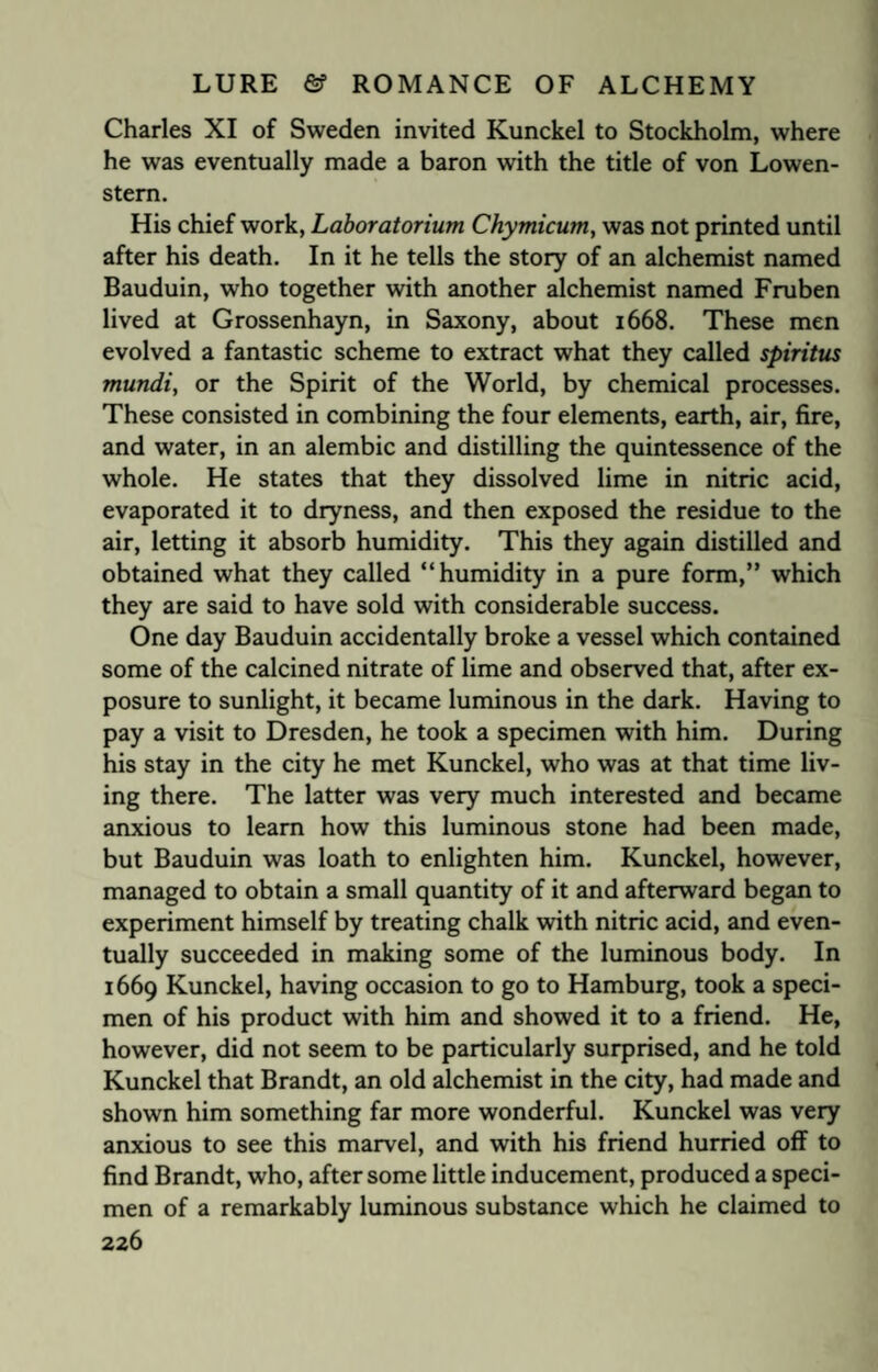 Charles XI of Sweden invited Kunckel to Stockholm, where he was eventually made a baron with the title of von Lowen- stem. His chief work, Laboratorium Chymicum, was not printed until after his death. In it he tells the story of an alchemist named Bauduin, who together with another alchemist named Fruben lived at Grossenhayn, in Saxony, about 1668. These men evolved a fantastic scheme to extract what they called spiritus mundi, or the Spirit of the World, by chemical processes. These consisted in combining the four elements, earth, air, fire, and water, in an alembic and distilling the quintessence of the whole. He states that they dissolved lime in nitric acid, evaporated it to dryness, and then exposed the residue to the air, letting it absorb humidity. This they again distilled and obtained what they called “humidity in a pure form,” which they are said to have sold with considerable success. One day Bauduin accidentally broke a vessel which contained some of the calcined nitrate of lime and observed that, after ex¬ posure to sunlight, it became luminous in the dark. Having to pay a visit to Dresden, he took a specimen with him. During his stay in the city he met Kunckel, who was at that time liv¬ ing there. The latter was very much interested and became anxious to learn how this luminous stone had been made, but Bauduin was loath to enlighten him. Kunckel, however, managed to obtain a small quantity of it and afterward began to experiment himself by treating chalk with nitric acid, and even¬ tually succeeded in making some of the luminous body. In 1669 Kunckel, having occasion to go to Hamburg, took a speci¬ men of his product with him and showed it to a friend. He, however, did not seem to be particularly surprised, and he told Kunckel that Brandt, an old alchemist in the city, had made and shown him something far more wonderful. Kunckel was very anxious to see this marvel, and with his friend hurried off to find Brandt, who, after some little inducement, produced a speci¬ men of a remarkably luminous substance which he claimed to