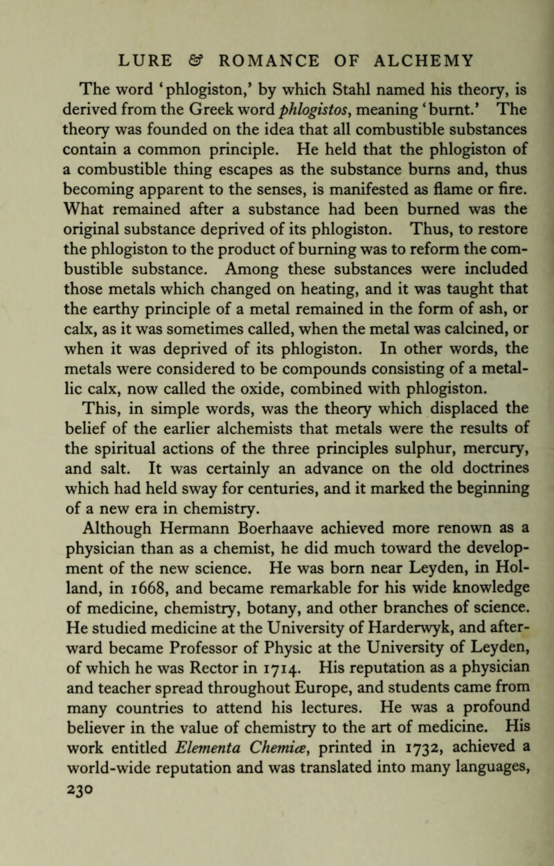 The word ‘phlogiston,’ by which Stahl named his theory, is derived from the Greek word phlogistos, meaning ‘ burnt.’ The theory was founded on the idea that all combustible substances contain a common principle. He held that the phlogiston of a combustible thing escapes as the substance bums and, thus becoming apparent to the senses, is manifested as flame or fire. What remained after a substance had been burned was the original substance deprived of its phlogiston. Thus, to restore the phlogiston to the product of burning was to reform the com¬ bustible substance. Among these substances were included those metals which changed on heating, and it was taught that the earthy principle of a metal remained in the form of ash, or calx, as it was sometimes called, when the metal was calcined, or when it was deprived of its phlogiston. In other words, the metals were considered to be compounds consisting of a metal¬ lic calx, now called the oxide, combined with phlogiston. This, in simple words, was the theory which displaced the belief of the earlier alchemists that metals were the results of the spiritual actions of the three principles sulphur, mercury, and salt. It was certainly an advance on the old doctrines which had held sway for centuries, and it marked the beginning of a new era in chemistry. Although Hermann Boerhaave achieved more renown as a physician than as a chemist, he did much toward the develop¬ ment of the new science. He was born near Leyden, in Hol¬ land, in 1668, and became remarkable for his wide knowledge of medicine, chemistry, botany, and other branches of science. He studied medicine at the University of Harderwyk, and after¬ ward became Professor of Physic at the University of Leyden, of which he was Rector in 1714. His reputation as a physician and teacher spread throughout Europe, and students came from many countries to attend his lectures. He was a profound believer in the value of chemistry to the art of medicine. His work entitled Elementa Chemia, printed in 1732, achieved a world-wide reputation and was translated into many languages,