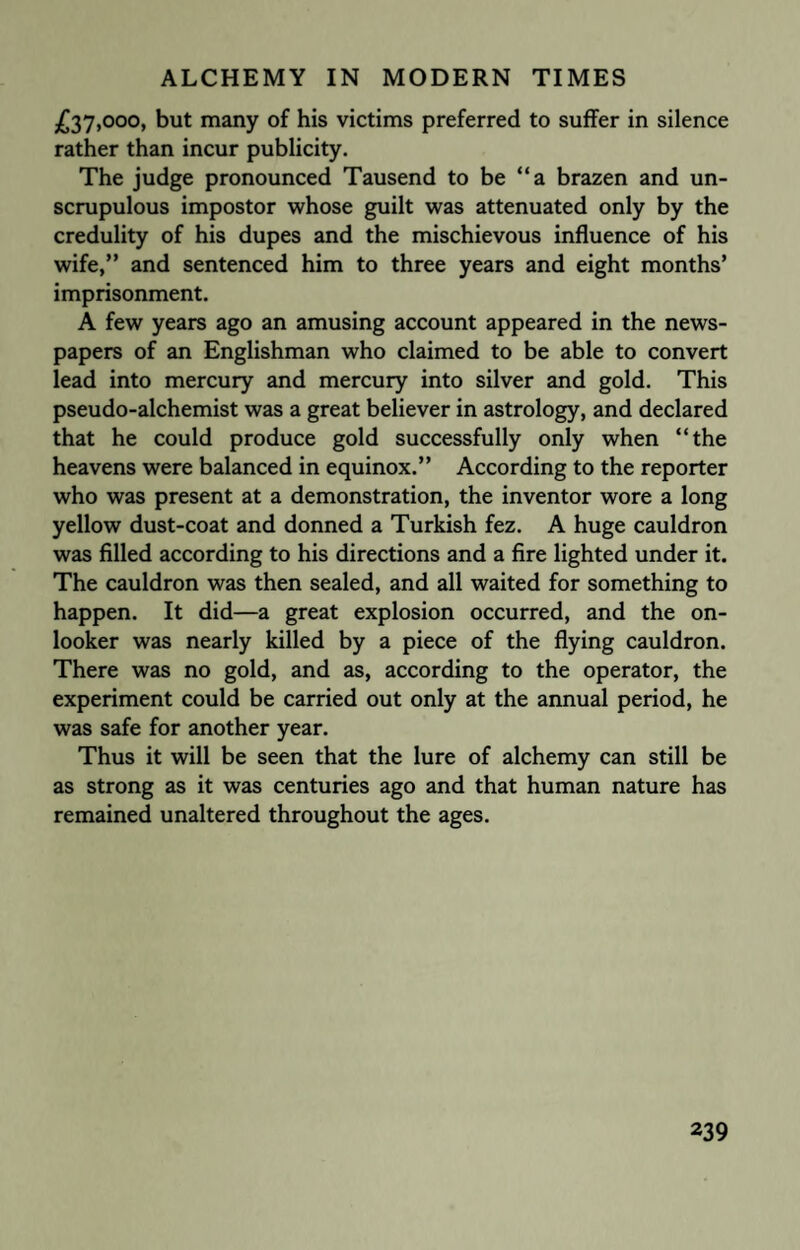 £37,000, but many of his victims preferred to suffer in silence rather than incur publicity. The judge pronounced Tausend to be “a brazen and un¬ scrupulous impostor whose guilt was attenuated only by the credulity of his dupes and the mischievous influence of his wife,” and sentenced him to three years and eight months’ imprisonment. A few years ago an amusing account appeared in the news¬ papers of an Englishman who claimed to be able to convert lead into mercury and mercury into silver and gold. This pseudo-alchemist was a great believer in astrology, and declared that he could produce gold successfully only when “the heavens were balanced in equinox.” According to the reporter who was present at a demonstration, the inventor wore a long yellow dust-coat and donned a Turkish fez. A huge cauldron was filled according to his directions and a fire lighted under it. The cauldron was then sealed, and all waited for something to happen. It did—a great explosion occurred, and the on¬ looker was nearly killed by a piece of the flying cauldron. There was no gold, and as, according to the operator, the experiment could be carried out only at the annual period, he was safe for another year. Thus it will be seen that the lure of alchemy can still be as strong as it was centuries ago and that human nature has remained unaltered throughout the ages.