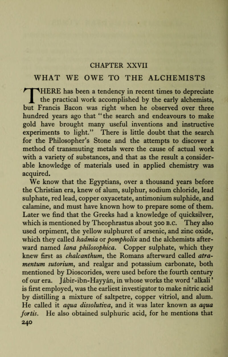 CHAPTER XXVII WHAT WE OWE TO THE ALCHEMISTS HERE has been a tendency in recent times to depreciate X the practical work accomplished by the early alchemists, but Francis Bacon was right when he observed over three hundred years ago that “the search and endeavours to make gold have brought many useful inventions and instructive experiments to light.” There is little doubt that the search for the Philosopher’s Stone and the attempts to discover a method of transmuting metals were the cause of actual work with a variety of substances, and that as the result a consider¬ able knowledge of materials used in applied chemistry was acquired. We know that the Egyptians, over a thousand years before the Christian era, knew of alum, sulphur, sodium chloride, lead sulphate, red lead, copper oxyacetate, antimonium sulphide, and calamine, and must have known how to prepare some of them. Later we find that the Greeks had a knowledge of quicksilver, which is mentioned by Theophrastus about 300 B.c. They also used orpiment, the yellow sulphuret of arsenic, and zinc oxide, which they called kadmia or pompholix and the alchemists after¬ ward named lana philosophica. Copper sulphate, which they knew first as chalcanthum, the Romans afterward called atra- mentum sutorium, and realgar and potassium carbonate, both mentioned by Dioscorides, were used before the fourth century of our era. Jabir-ibn-Hayy&n, in whose works the word * alkali ’ is first employed, was the earliest investigator to make nitric acid by distilling a mixture of saltpetre, copper vitriol, and alum. He called it aqua dissolutiva, and it was later known as aqua fortis. He also obtained sulphuric acid, for he mentions that