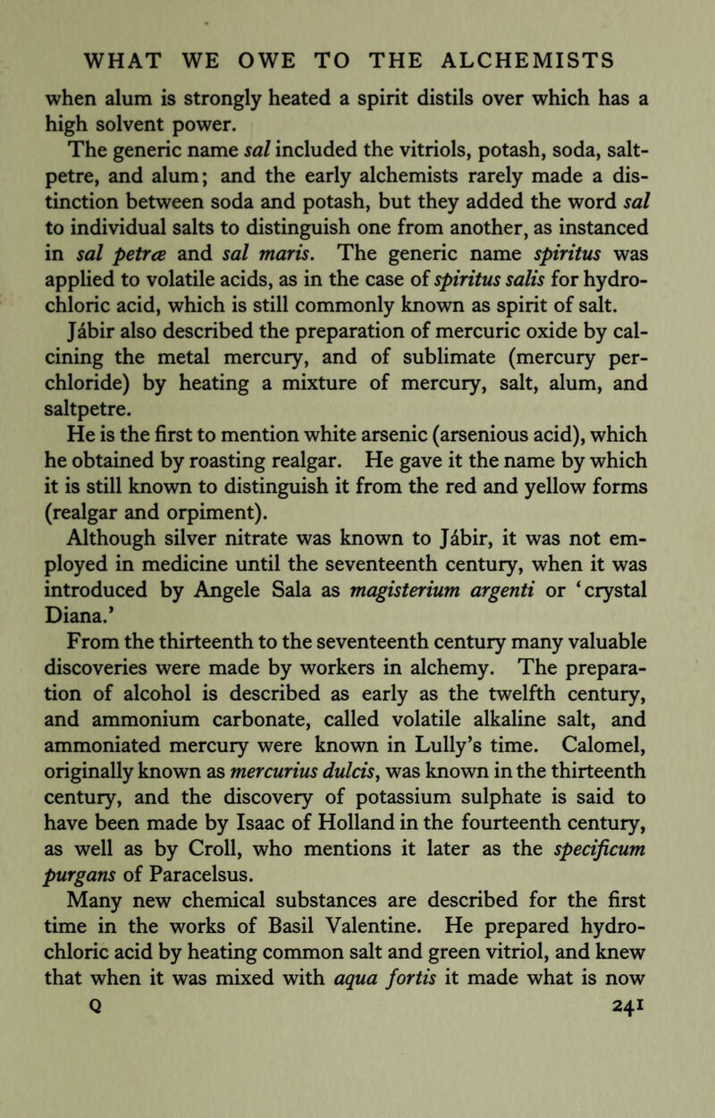 when alum is strongly heated a spirit distils over which has a high solvent power. The generic name sal included the vitriols, potash, soda, salt¬ petre, and alum; and the early alchemists rarely made a dis¬ tinction between soda and potash, but they added the word sal to individual salts to distinguish one from another, as instanced in sal petrce and sal maris. The generic name spiritus was applied to volatile acids, as in the case of spiritus salis for hydro¬ chloric acid, which is still commonly known as spirit of salt. Jabir also described the preparation of mercuric oxide by cal¬ cining the metal mercury, and of sublimate (mercury per- chloride) by heating a mixture of mercury, salt, alum, and saltpetre. He is the first to mention white arsenic (arsenious acid), which he obtained by roasting realgar. He gave it the name by which it is still known to distinguish it from the red and yellow forms (realgar and orpiment). Although silver nitrate was known to Jdbir, it was not em¬ ployed in medicine until the seventeenth century, when it was introduced by Angele Sala as magisterium argenti or ‘crystal Diana.’ From the thirteenth to the seventeenth century many valuable discoveries were made by workers in alchemy. The prepara¬ tion of alcohol is described as early as the twelfth century, and ammonium carbonate, called volatile alkaline salt, and ammoniated mercury were known in Lully’s time. Calomel, originally known as mercurius dulcis, was known in the thirteenth century, and the discovery of potassium sulphate is said to have been made by Isaac of Holland in the fourteenth century, as well as by Croll, who mentions it later as the specificum purgans of Paracelsus. Many new chemical substances are described for the first time in the works of Basil Valentine. He prepared hydro¬ chloric acid by heating common salt and green vitriol, and knew that when it was mixed with aqua fortis it made what is now