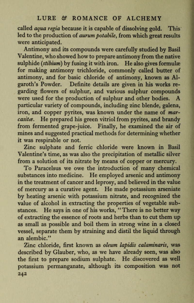 called aqua regia because it is capable of dissolving gold. This led to the production of aurum potabile, from which great results were anticipated. Antimony and its compounds were carefully studied by Basil Valentine, who showed how to prepare antimony from the native sulphide (stibium) by fusing it with iron. He also gives formulae for making antimony trichloride, commonly called butter of antimony, and for basic chloride of antimony, known as Al- garoth’s Powder. Definite details are given in his works re¬ garding flowers of sulphur, and various sulphur compounds were used for the production of sulphur and other bodies. A particular variety of compounds, including zinc blende, galena, iron, and copper pyrites, was known under the name of mar- casitce. He prepared his green vitriol from pyrites, and brandy from fermented grape-juice. Finally, he examined the air of mines and suggested practical methods for determining whether it was respirable or not. Zinc sulphate and ferric chloride were known in Basil Valentine’s time, as was also the precipitation of metallic silver from a solution of its nitrate by means of copper or mercury. To Paracelsus we owe the introduction of many chemical substances into medicine. He employed arsenic and antimony in the treatment of cancer and leprosy, and believed in the value of mercury as a curative agent. He made potassium arseniate by heating arsenic with potassium nitrate, and recognized the value of alcohol in extracting the properties of vegetable sub¬ stances. He says in one of his works, “There is no better way of extracting the essence of roots and herbs than to cut them up as small as possible and boil them in strong wine in a closed vessel, separate them by straining and distil the liquid through an alembic.” Zinc chloride, first known as oleum lapidis calaminaris, was described by Glauber, who, as we have already seen, was also the first to prepare sodium sulphate. He discovered as well potassium permanganate, although its composition was not