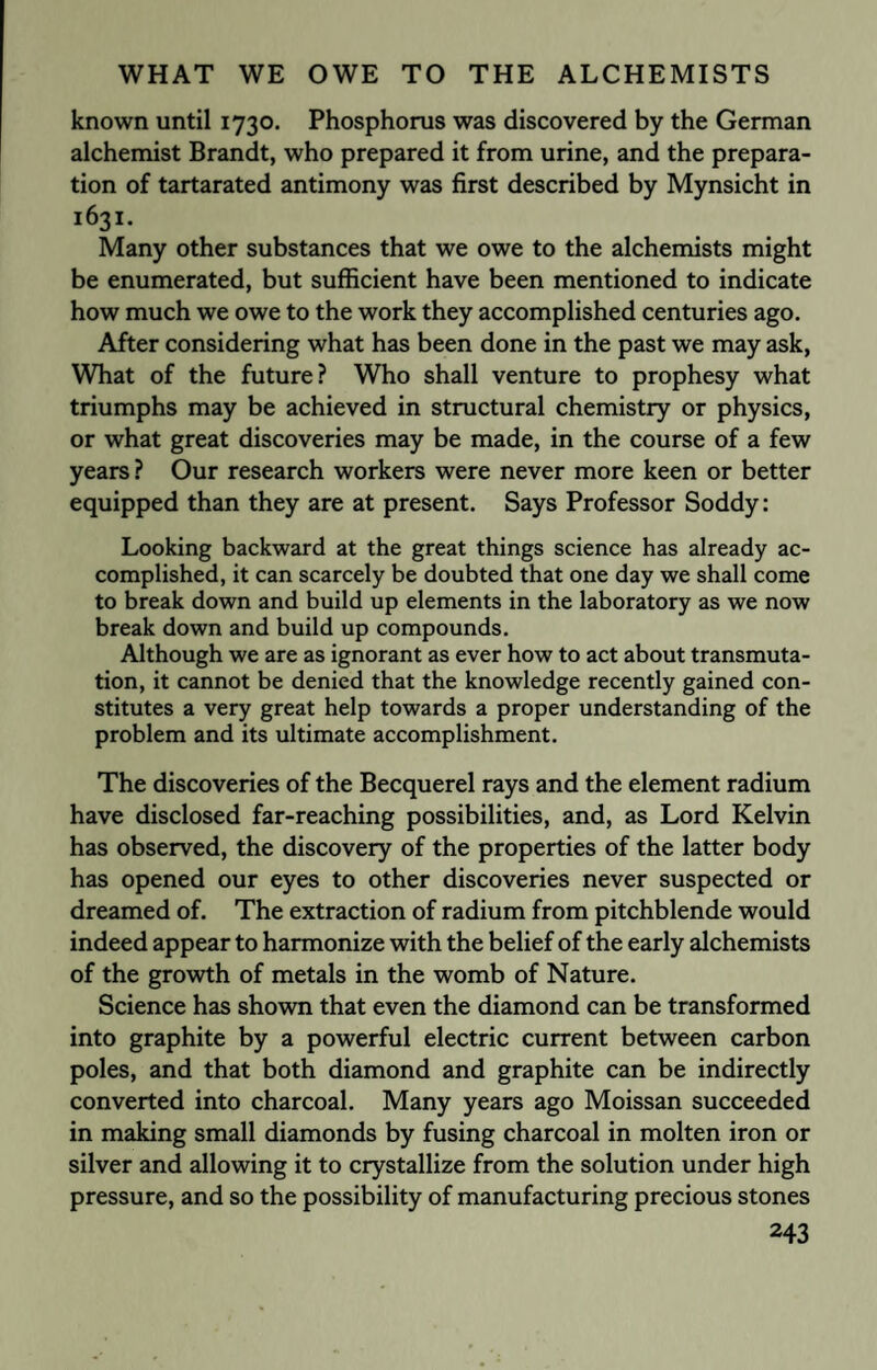 known until 1730. Phosphorus was discovered by the German alchemist Brandt, who prepared it from urine, and the prepara¬ tion of tartarated antimony was first described by Mynsicht in 1631. Many other substances that we owe to the alchemists might be enumerated, but sufficient have been mentioned to indicate how much we owe to the work they accomplished centuries ago. Alter considering what has been done in the past we may ask, What of the future? Who shall venture to prophesy what triumphs may be achieved in structural chemistry or physics, or what great discoveries may be made, in the course of a few years ? Our research workers were never more keen or better equipped than they are at present. Says Professor Soddy: Looking backward at the great things science has already ac¬ complished, it can scarcely be doubted that one day we shall come to break down and build up elements in the laboratory as we now break down and build up compounds. Although we are as ignorant as ever how to act about transmuta¬ tion, it cannot be denied that the knowledge recently gained con¬ stitutes a very great help towards a proper understanding of the problem and its ultimate accomplishment. The discoveries of the Becquerel rays and the element radium have disclosed far-reaching possibilities, and, as Lord Kelvin has observed, the discovery of the properties of the latter body has opened our eyes to other discoveries never suspected or dreamed of. The extraction of radium from pitchblende would indeed appear to harmonize with the belief of the early alchemists of the growth of metals in the womb of Nature. Science has shown that even the diamond can be transformed into graphite by a powerful electric current between carbon poles, and that both diamond and graphite can be indirectly converted into charcoal. Many years ago Moissan succeeded in making small diamonds by fusing charcoal in molten iron or silver and allowing it to crystallize from the solution under high pressure, and so the possibility of manufacturing precious stones