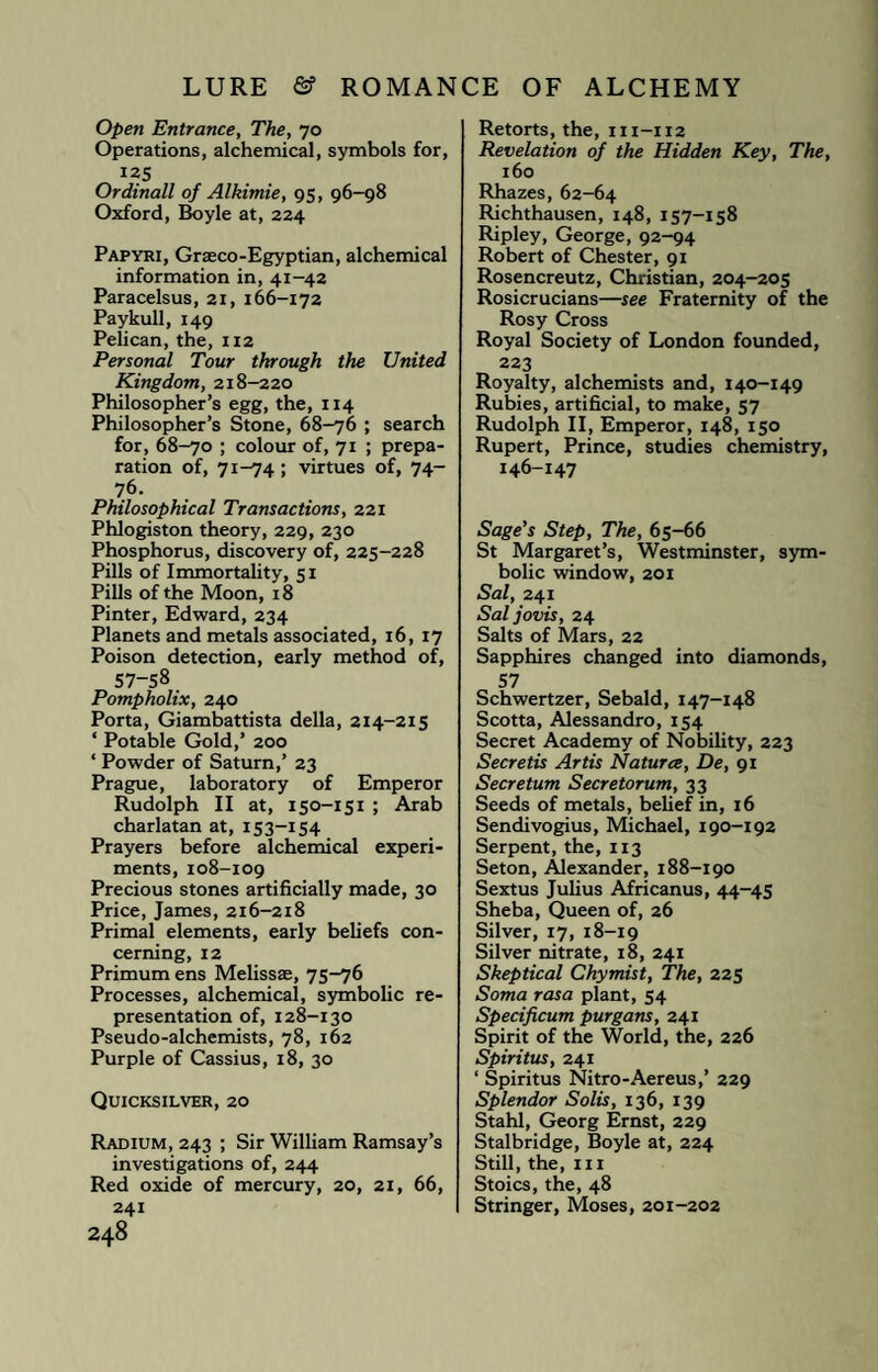 Open Entrance, The, 70 Operations, alchemical, symbols for, 125 Ordinall of Alkimie, 95, 96-98 Oxford, Boyle at, 224 Papyri, Graeco-Egyptian, alchemical information in, 41-42 Paracelsus, 21, 166-172 Paykull, 149 Pelican, the, 112 Personal Tour through the United Kingdom, 218-220 Philosopher’s egg, the, 114 Philosopher’s Stone, 68-76 ; search for, 68-70 ; colour of, 71 ; prepa¬ ration of, 71-74; virtues of, 74- 76. Philosophical Transactions, 221 Phlogiston theory, 229, 230 Phosphorus, discovery of, 225-228 Pills of Immortality, 51 Pills of the Moon, 18 Pinter, Edward, 234 Planets and metals associated, 16, 17 Poison detection, early method of, 57-58 Pompholix, 240 Porta, Giambattista della, 214-215 ‘ Potable Gold,’ 200 ‘ Powder of Saturn,’ 23 Prague, laboratory of Emperor Rudolph II at, 150-151 ; Arab charlatan at, 15 3-154 Prayers before alchemical experi¬ ments, 108-109 Precious stones artificially made, 30 Price, James, 216-218 Primal elements, early beliefs con¬ cerning, 12 Primum ens Melissae, 75-76 Processes, alchemical, symbolic re¬ presentation of, 128-130 Pseudo-alchemists, 78, 162 Purple of Cassius, 18, 30 Quicksilver, 20 Radium, 243 ; Sir William Ramsay’s investigations of, 244 Red oxide of mercury, 20, 21, 66, 241 248 Retorts, the, 111-112 Revelation of the Hidden Key, The, 160 Rhazes, 62-64 Richthausen, 148, 157-158 Ripley, George, 92-94 Robert of Chester, 91 Rosencreutz, Christian, 204-205 Rosicrucians—see Fraternity of the Rosy Cross Royal Society of London founded, 223 Royalty, alchemists and, 140-149 Rubies, artificial, to make, 57 Rudolph II, Emperor, 148, 150 Rupert, Prince, studies chemistry, 146-147 Sage’s Step, The, 65-66 St Margaret’s, Westminster, sym¬ bolic window, 201 Sal, 241 Saljovis, 24 Salts of Mars, 22 Sapphires changed into diamonds, 57 Schwertzer, Sebald, 147-148 Scotta, Alessandro, 154 Secret Academy of Nobility, 223 Secretis Artis Natures, De, 91 Secretum Secretorum, 33 Seeds of metals, belief in, 16 Sendivogius, Michael, 190-192 Serpent, the, 113 Seton, Alexander, 188-190 Sextus Julius Africanus, 44-45 Sheba, Queen of, 26 Silver, 17, 18-19 Silver nitrate, 18, 241 Skeptical Chymist, The, 225 Soma rasa plant, 54 Specificum purgans, 241 Spirit of the World, the, 226 Spiritus, 241 ‘ Spiritus Nitro-Aereus,’ 229 Splendor Solis, 136, 139 Stahl, Georg Ernst, 229 Stalbridge, Boyle at, 224 Still, the, hi Stoics, the, 48 Stringer, Moses, 201-202