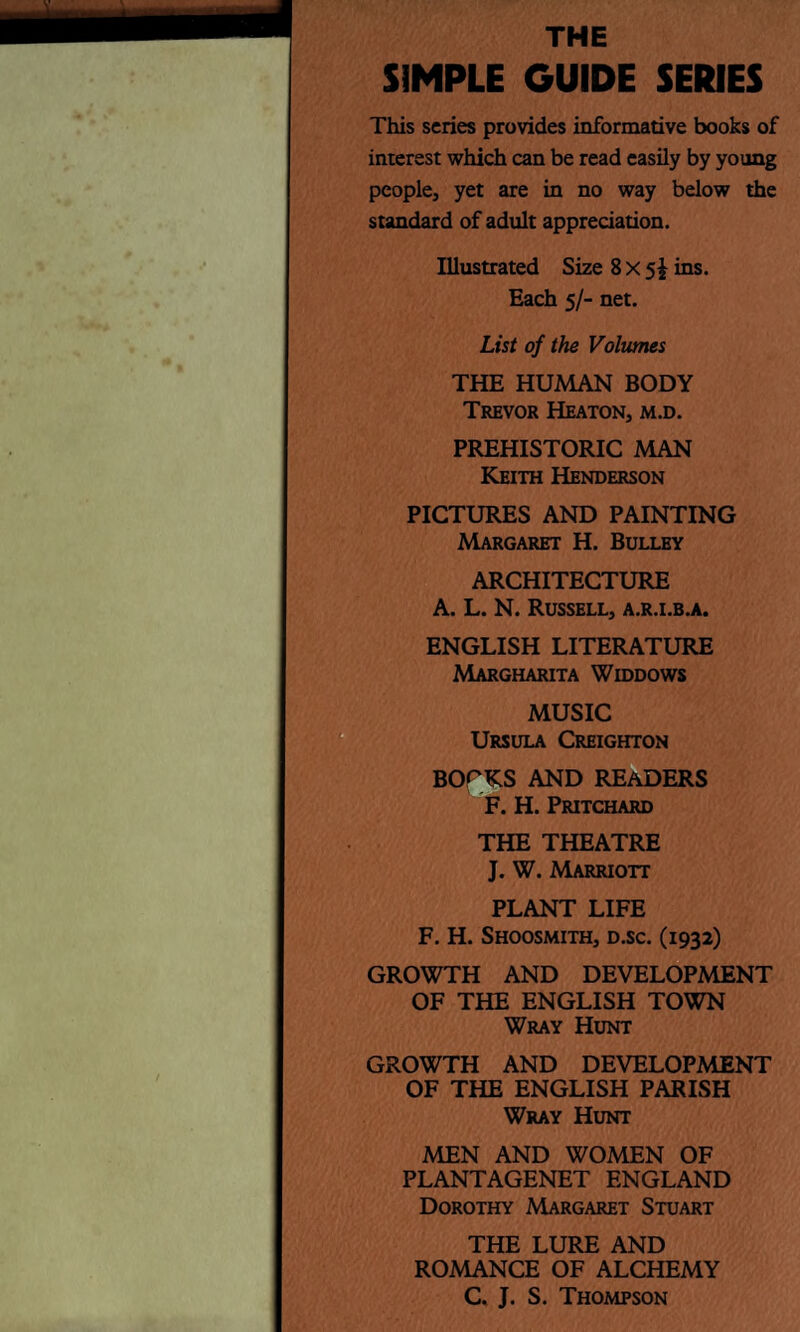 THE SIMPLE GUIDE SERIES This series provides informative books of interest which can be read easily by young people, yet are in no way below the standard of adult appreciation. Illustrated Size 8 x 5^ ins. Each 5/- net. List of the Volumes THE HUMAN BODY Trevor Heaton, m.d. PREHISTORIC MAN Keith Henderson PICTURES AND PAINTING Margaret H. Bulley ARCHITECTURE A. L. N. Russell, a.r.i.b.a. ENGLISH LITERATURE Margharita Widdows MUSIC Ursula Creighton BOCKS AND READERS F. H. Pritchard THE THEATRE J. W. Marriott PLANT LIFE F. H. Shoosmith, d.sc. (1932) GROWTH AND DEVELOPMENT OF THE ENGLISH TOWN Wray Hunt GROWTH AND DEVELOPMENT OF THE ENGLISH PARISH Wray Hunt MEN AND WOMEN OF PLANTAGENET ENGLAND Dorothy Margaret Stuart THE LURE AND ROMANCE OF ALCHEMY C. J. S. Thompson