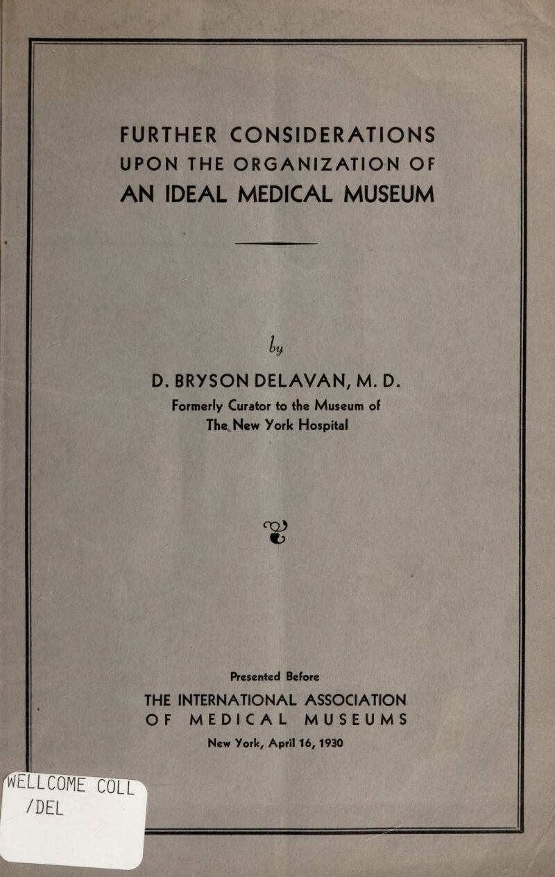 FURTHER CONSIDERATIONS UPON THE ORGANIZATION OF AN IDEAL MEDICAL MUSEUM Ip D. BRYSON DELAVAN, M. D. Formerly Curator to the Museum of The New York Hospital Presented Before THE INTERNATIONAL ASSOCIATION OF MEDICAL MUSEUMS New York, April 16,1930 (Wellcome coll /DEL