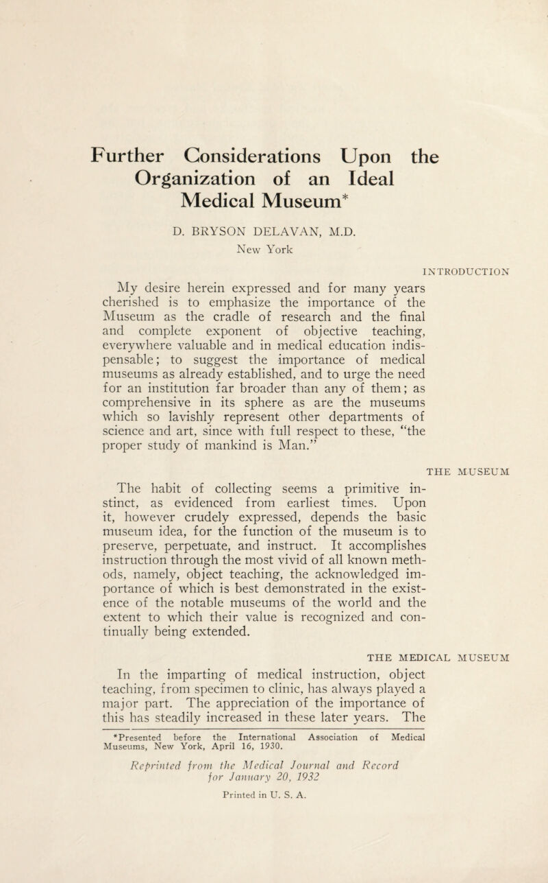 Further Considerations Upon the Organization of an Ideal Medical Museum* D. BRYSON DELAVAN, M.D. New York INTRODUCTION My desire herein expressed and for many years cherished is to emphasize the importance of the Museum as the cradle of research and the final and complete exponent of objective teaching, everywhere valuable and in medical education indis¬ pensable ; to suggest the importance of medical museums as already established, and to urge the need for an institution far broader than any of them; as comprehensive in its sphere as are the museums which so lavishly represent other departments of science and art, since with full respect to these, “the proper study of mankind is Man.” THE MUSEUM The habit of collecting seems a primitive in¬ stinct, as evidenced from earliest times. Upon it, however crudely expressed, depends the basic museum idea, for the function of the museum is to preserve, perpetuate, and instruct. It accomplishes instruction through the most vivid of all known meth¬ ods, namely, object teaching, the acknowledged im¬ portance of which is best demonstrated in the exist¬ ence of the notable museums of the world and the extent to which their value is recognized and con¬ tinually being extended. THE MEDICAL MUSEUM In the imparting of medical instruction, object teaching, from specimen to clinic, has always played a major part. The appreciation of the importance of this has steadily increased in these later years. The *Presented before the International Association of Medical Museums, New York, April 16, 1930. Reprinted from the Medical Journal and Record for January 20, 1932 Printed in U. S. A.