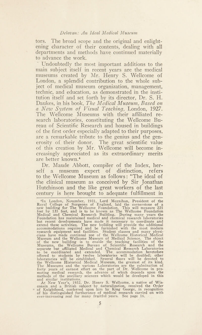 tors. The broad scope and the original and enlight¬ ening character of their contents, dealing with all departments and methods have continued materially to advance the work. Undoubtedly the most important additions to the main subject itself in recent years are the medical museums created by Mr. Henry S. Wellcome of London, a splendid contribution to the whole sub¬ ject of medical museum organization, management, technic, and education, as demonstrated in the insti¬ tution itself and set forth by its director, Dr. S. H. Daukes, in his book, The Medical Museum, Based on a New System of Visual Teaching, London, 1927. The Wellcome Museums with their affiliated re¬ search laboratories, constituting the Wellcome Bu¬ reau of Scientific Research and housed in buildings of the first order especially adapted to their purposes, are a remarkable tribute to the genius and the gen¬ erosity of their donor. The great scientific value of this creation by Mr. Wellcome will become in¬ creasingly appreciated as its extraordinary merits are better known.4 Dr. Maude Abbott, compiler of the Index, her¬ self a museum expert of distinction, refers to the Wellcome Museum as follows: “The ideal of the clinical museum as conceived by Sir Jonathan Hutchinson and the like great workers of the last century is here brought to adequate fulfillment in 4In London, November, 1931, Lord Moynihan, President of the Royal College of Surgeons of England, laid the cornerstone of a new building for The Wellcome Foundation. This will measure 225 feet by 135 feet, and is to be known as The Wellcome Foundation Medical and Chemical Research Building. During many years the Foundation has maintained medical and chemical research laboratories but recent developments have made it necessary to coordinate and extend these activities. The new building will provide the additional accommodations required and be furnished with the most modern research equipment and facilities. Student classes and many physi¬ cians have made continual use of the Wellcome Historical Medical Museum and the Wellcome Museum of Medical Science. The object of the new building is to enable the teaching facilities of the Museums, the Wellcome Bureau of Scientific Research and the separate but affiliated Medical and Chemical Research Laboratories to be coordinated and extended. The accommodation heretofore offered to students by twelve laboratories will be doubled; other laboratories will be established. Several floors will be devoted to the Wellcome Historical Medical Museum, the greatest of its kind. The Museums and the various Laboratories are the culmination of forty years of earnest effort on the part of Dr. Wellcome in pro¬ moting medical research, the advance of which depends upon the methods of the ancillary sciences which would be developed in this and similar institutions. At New Year’s, 1932, Dr. Henry S. Wellcome, a native of Wis¬ consin and a British subject by naturalization, received the Order of Knighthood, conferred upon him by King George, in recognition of his distinguished furtherance of medical research carried on with ever-increasing zeal for many fruitful years. See page 16.