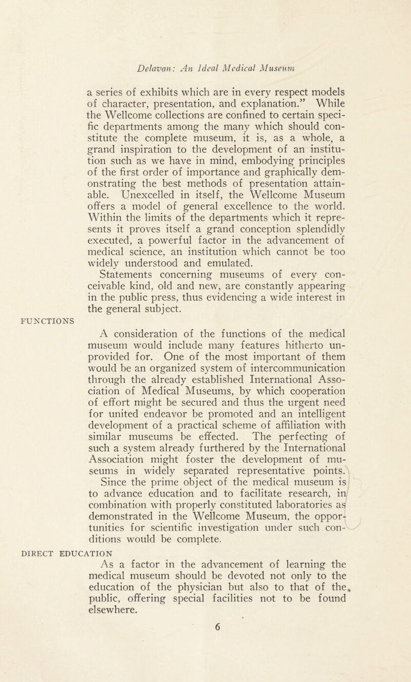 a series of exhibits which are in every respect models of character, presentation, and explanation.” While the Wellcome collections are confined to certain speci¬ fic departments among the many which should con¬ stitute the complete museum, it is, as a whole, a grand inspiration to the development of an institu¬ tion such as we have in mind, embodying principles of the first order of importance and graphically dem¬ onstrating the best methods of presentation attain¬ able. Unexcelled in itself, the Wellcome Museum offers a model of general excellence to the world. Within the limits of the departments which it repre¬ sents it proves itself a grand conception splendidly executed, a powerful factor in the advancement of medical science, an institution which cannot be too widely understood and emulated. Statements concerning museums of every con¬ ceivable kind, old and new, are constantly appearing in the public press, thus evidencing a wide interest in the general subject. FUNCTIONS A consideration of the functions of the medical museum would include many features hitherto un¬ provided for. One of the most important of them would be an organized system of intercommunication through the already established International Asso¬ ciation of Medical Museums, by which cooperation of effort might be secured and thus the urgent need for united endeavor be promoted and an intelligent development of a practical scheme of affiliation with similar museums be effected. The perfecting of such a system already furthered by the International Association might foster the development of mu¬ seums in widely separated representative points. Since the prime object of the medical museum is to advance education and to facilitate research, in combination with properly constituted laboratories as demonstrated in the Wellcome Museum, the oppor¬ tunities for scientific investigation under such con¬ ditions would be complete. DIRECT EDUCATION As a factor in the advancement of learning the medical museum should be devoted not only to the education of the physician but also to that of the* public, offering special facilities not to be found elsewhere.