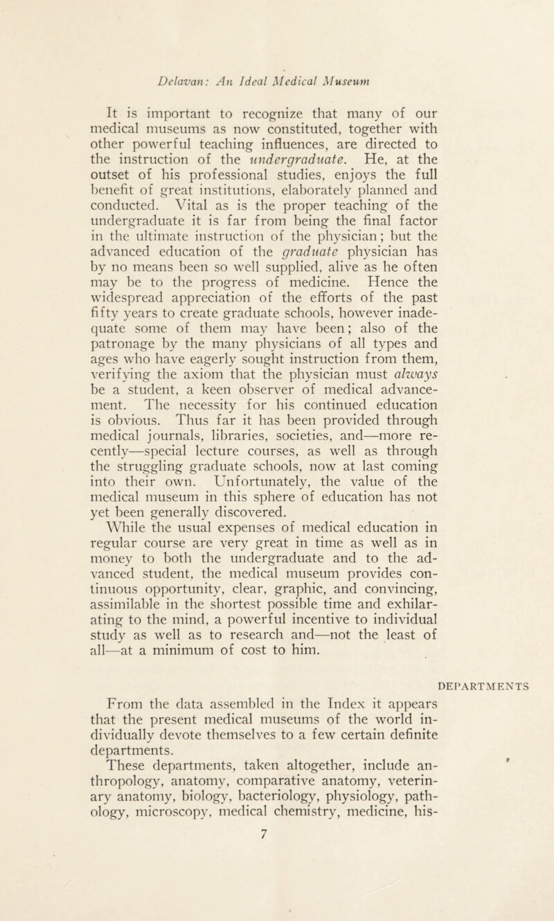 It is important to recognize that many of our medical museums as now constituted, together with other powerful teaching influences, are directed to the instruction of the undergraduate. He, at the outset of his professional studies, enjoys the full benefit of great institutions, elaborately planned and conducted. Vital as is the proper teaching of the undergraduate it is far from being the final factor in the ultimate instruction of the physician; but the advanced education of the graduate physician has by no means been so well supplied, alive as he often may be to the progress of medicine. Hence the widespread appreciation of the efforts of the past fifty years to create graduate schools, however inade¬ quate some of them may have been; also of the patronage by the many physicians of all types and ages who have eagerly sought instruction from them, verifying the axiom that the physician must always be a student, a keen observer of medical advance¬ ment. The necessity for his continued education is obvious. Thus far it has been provided through medical journals, libraries, societies, and—more re¬ cently—special lecture courses, as well as through the struggling graduate schools, now at last coming into their own. Unfortunately, the value of the medical museum in this sphere of education has not yet been generally discovered. While the usual expenses of medical education in regular course are very great in time as well as in money to both the undergraduate and to the ad¬ vanced student, the medical museum provides con¬ tinuous opportunity, clear, graphic, and convincing, assimilable in the shortest possible time and exhilar¬ ating to the mind, a powerful incentive to individual study as well as to research and—not the least of all—at a minimum of cost to him. DEPARTMENTS From the data assembled in the Index it appears that the present medical museums of the world in¬ dividually devote themselves to a few certain definite departments. These departments, taken altogether, include an¬ thropology, anatomy, comparative anatomy, veterin¬ ary anatomy, biology, bacteriology, physiology, path¬ ology, microscopy, medical chemistry, medicine, his-