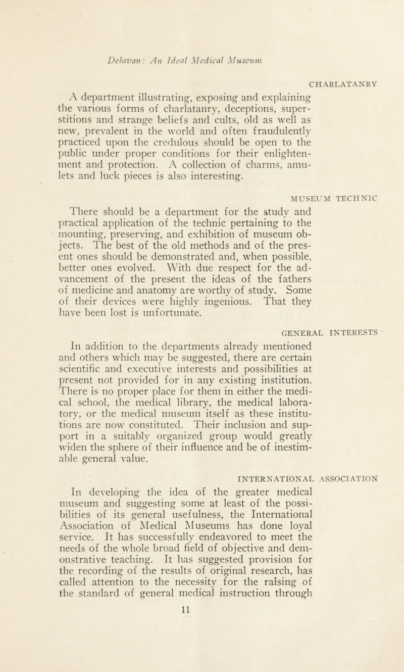 CHARLATANRY A department illustrating, exposing and explaining the various forms of charlatanry, deceptions, super¬ stitions and strange beliefs and cults, old as well as new, prevalent in the world and often fraudulently practiced upon the credulous should be open to the public under proper conditions for their enlighten¬ ment and protection. A collection of charms, amu¬ lets and luck pieces is also interesting. MUSEUM TECHNIC There should be a department for the study and practical application of the technic pertaining to the mounting, preserving, and exhibition of museum ob¬ jects. The best of the old methods and of the pres¬ ent ones should be demonstrated and, when possible, better ones evolved. With due respect for the ad¬ vancement of the present the ideas of the fathers of medicine and anatomy are worthy of study. Some of their devices were highly ingenious. That they have been lost is unfortunate. GENERAL INTERESTS In addition to the departments already mentioned and others which may be suggested, there are certain scientific and executive interests and possibilities at present not provided for in any existing institution. There is no proper place for them in either the medi¬ cal school, the medical library, the medical labora¬ tory, or the medical museum itself as these institu- tions are now constituted. Their inclusion and sup¬ port in a suitably organized group would greatly widen the sphere of their influence and be of inestim¬ able general value. INTERNATIONAL ASSOCIATION In developing the idea of the greater medical museum and suggesting some at least of the possi¬ bilities of its general usefulness, the International Association of Medical Museums has done loyal service. It has successfully endeavored to meet the needs of the whole broad field of objective and dem¬ onstrative teaching. It has suggested provision for the recording of the results of original research, has called attention to the necessity for the raising of the standard of general medical instruction through