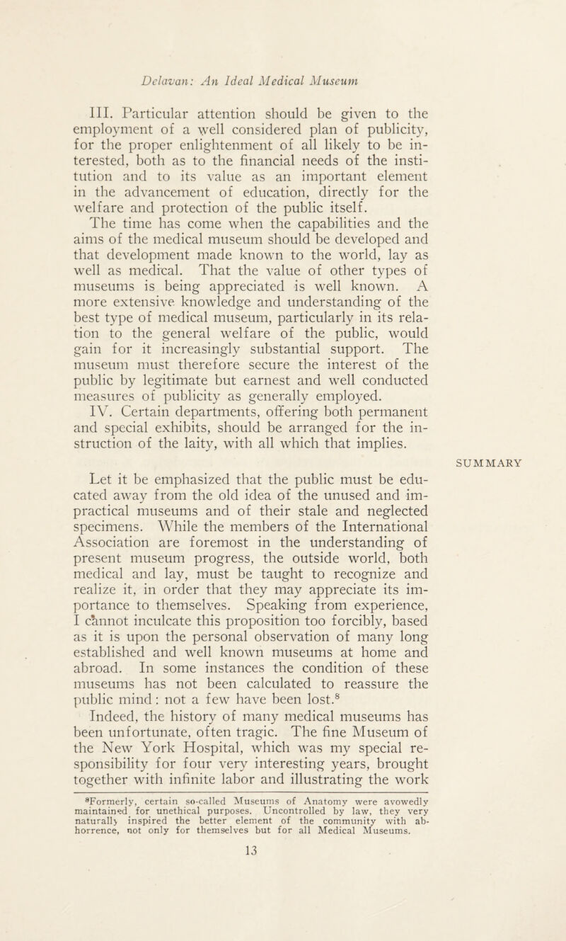 III. Particular attention should be given to the employment of a well considered plan of publicity, for the proper enlightenment of all likely to be in¬ terested, both as to the financial needs of the insti¬ tution and to its value as an important element in the advancement of education, directly for the welfare and protection of the public itself. The time has come when the capabilities and the aims of the medical museum should be developed and that development made known to the world, lay as well as medical. That the value of other types of museums is being appreciated is well known. A more extensive knowledge and understanding of the best type of medical museum, particularly in its rela¬ tion to the general welfare of the public, would gain for it increasingly substantial support. The museum must therefore secure the interest of the public by legitimate but earnest and well conducted measures of publicity as generally employed. IV. Certain departments, offering both permanent and special exhibits, should be arranged for the in¬ struction of the laity, with all which that implies. SUMMARY Let it be emphasized that the public must be edu¬ cated away from the old idea of the unused and im¬ practical museums and of their stale and neglected specimens. While the members of the International Association are foremost in the understanding of present museum progress, the outside world, both medical and lay, must be taught to recognize and realize it, in order that they may appreciate its im¬ portance to themselves. Speaking from experience, I cannot inculcate this proposition too forcibly, based as it is upon the personal observation of many long established and well known museums at home and abroad. In some instances the condition of these museums has not been calculated to reassure the public mind: not a few have been lost.8 Indeed, the history of many medical museums has been unfortunate, often tragic. The fine Museum of the New York Hospital, which was my special re¬ sponsibility for four very interesting years, brought together with infinite labor and illustrating the work 8Formerly, certain so-called Museums of Anatomy were avowedly maintained for unethical purposes. Uncontrolled by law, they very naturall} inspired the better element of the community with ab¬ horrence, not only for themselves but for all Medical Museums.