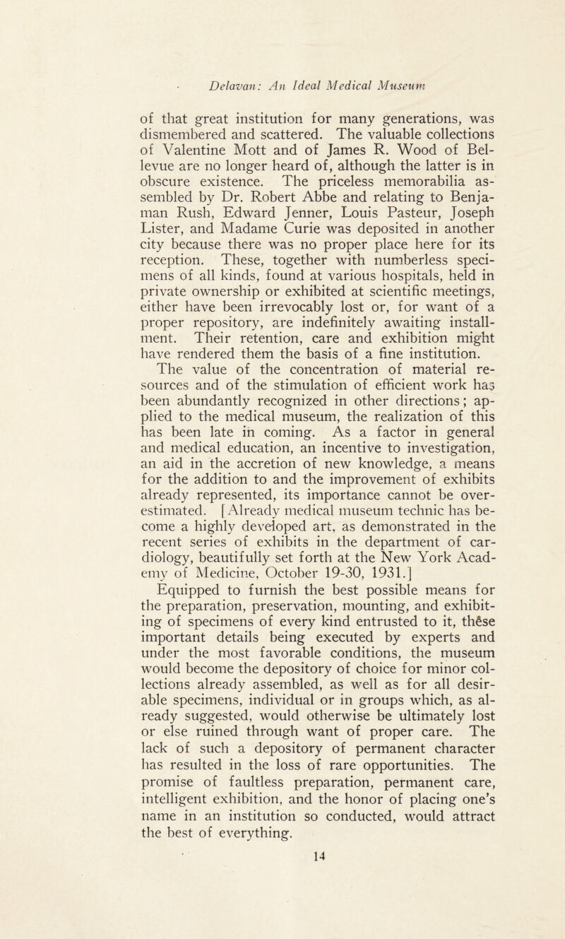 of that great institution for many generations, was dismembered and scattered. The valuable collections of Valentine Mott and of James R. Wood of Bel¬ levue are no longer heard of, although the latter is in obscure existence. The priceless memorabilia as¬ sembled by Dr. Robert Abbe and relating to Benja- man Rush, Edward Jenner, Louis Pasteur, Joseph Lister, and Madame Curie was deposited in another city because there was no proper place here for its reception. These, together with numberless speci¬ mens of all kinds, found at various hospitals, held in private ownership or exhibited at scientific meetings, either have been irrevocably lost or, for want of a proper repository, are indefinitely awaiting install¬ ment. Their retention, care and exhibition might have rendered them the basis of a fine institution. The value of the concentration of material re¬ sources and of the stimulation of efficient work has been abundantly recognized in other directions; ap¬ plied to the medical museum, the realization of this has been late in coming. As a factor in general and medical education, an incentive to investigation, an aid in the accretion of new knowledge, a means for the addition to and the improvement of exhibits already represented, its importance cannot be over¬ estimated. [Already medical museum technic has be¬ come a highly developed art, as demonstrated in the recent series of exhibits in the department of car¬ diology, beautifully set forth at the New York Acad¬ emy of Medicine, October 19-30, 193L] Equipped to furnish the best possible means for the preparation, preservation, mounting, and exhibit¬ ing of specimens of every kind entrusted to it, these important details being executed by experts and under the most favorable conditions, the museum would become the depository of choice for minor col¬ lections already assembled, as well as for all desir¬ able specimens, individual or in groups which, as al¬ ready suggested, would otherwise be ultimately lost or else ruined through want of proper care. The lack of such a depository of permanent character has resulted in the loss of rare opportunities. The promise of faultless preparation, permanent care, intelligent exhibition, and the honor of placing one’s name in an institution so conducted, would attract the best of everything.